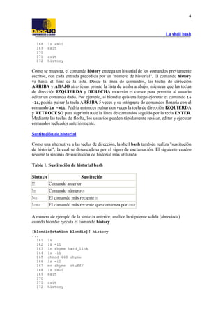 La shell bash
4
168 ls -Rli
169 exit
170
171 exit
172 history
Como se muestra, el comando history entrega un historial de los comandos previamente
escritos, con cada entrada precedida por un "número de historial". El comando history
va hasta el final de la lista. Desde la línea de comandos, las teclas de dirección
ARRIBA y ABAJO atraviesan pronto la lista de arriba a abajo, mientras que las teclas
de dirección IZQUIERDA y DERECHA moverán el cursor para permitir al usuario
editar un comando dado. Por ejemplo, si blondie quisiera luego ejecutar el comando ls
-li, podría pulsar la tecla ARRIBA 5 veces y su intérprete de comandos llenaría con el
comando ls -Rli. Podría entonces pulsar dos veces la tecla de dirección IZQUIERDA
y RETROCESO para suprimir R de la línea de comandos seguido por la tecla ENTER.
Mediante las teclas de flecha, los usuarios pueden rápidamente revisar, editar y ejecutar
comandos tecleados anteriormente.
Sustitución de historial
Como una alternativa a las teclas de dirección, la shell bash también realiza "sustitución
de historial", la cual se desencadena por el signo de exclamación. El siguiente cuadro
resume la sintaxis de sustitución de historial más utilizada.
Table 1. Sustitución de historial bash
Sintaxis Sustitución
!! Comando anterior
!n Comando número n
!-n El comando más reciente n
!cmd El comando más reciente que comienza por cmd
A manera de ejemplo de la sintaxis anterior, analice la siguiente salida (abreviada)
cuando blondie ejecuta el comando history.
[blondie@station blondie]$ history
...
161 ls
162 ls -il
163 ln rhyme hard_link
164 ls -il
165 chmod 660 rhyme
166 ls -il
167 mv rhyme stuff/
168 ls -Rli
169 exit
170
171 exit
172 history
 
