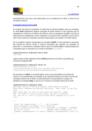 La shell bash
40
personalización real, pero está relacionada con la conducta de la shell, el tema de los
comandos internos.
Comandos internos de la shell
Al evaluar una línea de comandos, la shell trata la primera palabra como un comando.
La shell bash implementa algunos comandos de modo interno, lo que significa que los
comandos no existen en el sistema de archivos como un programa cargable, sino que la
shell misma los implementa. Estos comandos se conocen como comandos internos de la
shell. Estos suelen ser comandos sencillos relacionados con cambios a la shell misma.
En un cuaderno anterior, presentamos el comando which, el cual reportará en qué parte
del sistema de archivo reside el archivo ejecutable que contiene un comando en
particular. A continuación, madonna observa que el comando date es implementado por
el programa que se encuentra en el archivo ejecutable /bin/date:
[madonna@station madonna]$ which date
/bin/date
¿Qué sucede cuando madonna utiliza which para buscar el archivo ejecutable que
contiene el programa cd?
[madonna@station madonna]$ which cd
/usr/bin/which: no cd in
(/usr/local/j2sdk1.3.1/bin:/bin:/usr/bin:/usr/local/bin
:/usr/bin/X11:/usr/X11R6/bin:/home/madonna/bin)
De acuerdo con which, el comando cd no existe como ejecutable en el sistema de
archivos. El comando cd es un ejemplo de un comando interno de la shell. Una lista de
comandos internos de la shell y su documentación correspondiente se puede ver
mediante el comando help, el cual es en sí mismo un comando interno de la shell.
[madonna@station madonna]$ help
GNU bash, version 2.05b.0(1)-release (i386-redhat-linux-gnu)
These shell commands are defined internally. Type `help' to see this
list.
Type `help name' to find out more about the function `name'.
Use `info bash' to find out more about the shell in general.
Use `man -k' or `info' to find out more about commands not in this
list.
...
alias [-p] [name[=value] ... ] bg [job_spec]
bind [-lpvsPVS] [-m keymap] [-f fi break [n]
builtin [shell-builtin [arg ...]] case WORD in [PATTERN [| PATTERN].
cd [-L|-P] [dir] command [-pVv] command [arg ...]
compgen [-abcdefgjksuv] [-o option complete [-abcdefgjksuv] [-pr] [-o
...
 