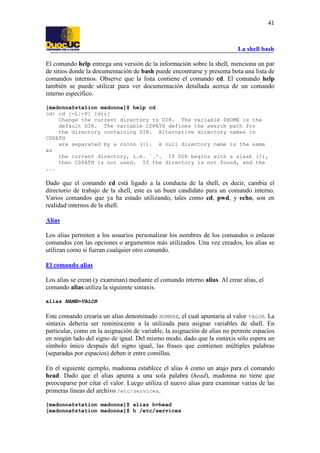 La shell bash
41
El comando help entrega una versión de la información sobre la shell, menciona un par
de sitios donde la documentación de bash puede encontrarse y presenta bota una lista de
comandos internos. Observe que la lista contiene el comando cd. El comando help
también se puede utilizar para ver documentación detallada acerca de un comando
interno específico.
[madonna@station madonna]$ help cd
cd: cd [-L|-P] [dir]
Change the current directory to DIR. The variable $HOME is the
default DIR. The variable CDPATH defines the search path for
the directory containing DIR. Alternative directory names in
CDPATH
are separated by a colon (:). A null directory name is the same
as
the current directory, i.e. `.'. If DIR begins with a slash (/),
then CDPATH is not used. If the directory is not found, and the
...
Dado que el comando cd está ligado a la conducta de la shell, es decir, cambia el
directorio de trabajo de la shell, este es un buen candidato para un comando interno.
Varios comandos que ya ha estado utilizando, tales como cd, pwd, y echo, son en
realidad internos de la shell.
Alias
Los alias permiten a los usuarios personalizar los nombres de los comandos o enlazar
comandos con las opciones o argumentos más utilizados. Una vez creados, los alias se
utilizan como si fueran cualquier otro comando.
El comando alias
Los alias se crean (y examinan) mediante el comando interno alias. Al crear alias, el
comando alias utiliza la siguiente sintaxis.
alias NAME=VALOR
Este comando crearía un alias denominado NOMBRE, el cual apuntaría al valor VALOR. La
sintaxis debería ser reminiscente a la utilizada para asignar variables de shell. En
particular, como en la asignación de variable, la asignación de alias no permite espacios
en ningún lado del signo de igual. Del mismo modo, dado que la sintaxis sólo espera un
símbolo único después del signo igual, las frases que contienen múltiples palabras
(separadas por espacios) deben ir entre comillas.
En el siguiente ejemplo, madonna establece el alias h como un atajo para el comando
head. Dado que el alias apunta a una sola palabra (head), madonna no tiene que
preocuparse por citar el valor. Luego utiliza el nuevo alias para examinar varias de las
primeras líneas del archivo /etc/services.
[madonna@station madonna]$ alias h=head
[madonna@station madonna]$ h /etc/services
 