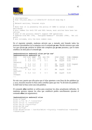 La shell bash
42
# /etc/services:
# $Id: 010_text.dbk,v 1.3 2004/01/07 18:41:02 bowe Exp $
#
# Network services, Internet style
#
# Note that it is presently the policy of IANA to assign a single
well-known
# port number for both TCP and UDP; hence, most entries here have two
entries
# even if the protocol doesn't support UDP operations.
# Updated from RFC 1700, ``Assigned Numbers'' (October 1994). Not all
ports
# are included, only the more common ones.
En el siguiente ejemplo, madonna advierte que a menudo está listando todos los
procesos ejecutándose en la máquina con el comando ps aux. Decide entonces que cada
vez que ejecute ps, prefería la salida más completa que ps aux presenta y por lo tanto
establece un alias para el comando ps.
[madonna@station madonna]$ alias ps="ps aux"
[madonna@station madonna]$ ps
USER PID %CPU %MEM VSZ RSS TTY STAT START TIME COMMAND
root 1 0.0 0.0 1376 72 ? S Aug30 0:04 init [
root 2 0.0 0.0 0 0 ? SW Aug30 0:00
[keventd]
root 3 0.0 0.0 0 0 ? SW Aug30 0:00 [kapmd]
root 4 0.0 0.0 0 0 ? SWN Aug30 0:00
[ksoftirqd_CPU0]
root 9 0.0 0.0 0 0 ? SW Aug30 0:00
[bdflush]
root 5 0.0 0.0 0 0 ? SW Aug30 0:00
[kswapd]
...
En este caso, puesto que ella quiso que el alias apuntara a una frase de dos palabras (ps
y aux), necesitó encerrar la frase entre comillas (para que tras "la división de palabras",
la shell trate la frase como una sola palabra).
El comando alias también se utiliza para examinar los alias actualmente definidos. Si
madonna quisiera repasar los alias que estableció podría sencillamente ejecutar el
comando alias (sin argumentos).
[madonna@station madonna]$ alias
alias h='head'
alias l.='ls -d .* --color=tty'
alias ll='ls -l --color=tty'
alias ls='ls --color=tty'
alias ps='ps aux'
alias vi='vim'
alias which='alias | /usr/bin/which --tty-only --read-alias --show-dot
--show-tilde'
 