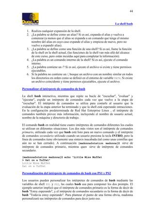 La shell bash
44
1. Realiza cualquier expansión de la shell.
2. ¿La palabra se define como un alias? Si es así, expanda el alias y vuelva a
comenzar (a menos que el alias se expanda a un comando que tenga el mismo
nombre del alias en cuyo caso expande el alias y empieza de nuevo, pero no
vuelve a expandir alias).
3. ¿La palabra se define como una función de una shell? Si es así, llame la función
de la shell en la shell actual, (las funciones de la shell van más allá del alcance
de este curso, pero están incuídas aquí para completar la información).
4. ¿La palabra es un comando intermo de la shell? Si es así, ejecute el comando
interno.
5. ¿La palabra contiene un /? Si es así, ejecute el archivo si existe y tiene permisos
ejecutables.
6. Si la palabra no contiene un /, busque un archivo con un nombre similar en todos
los directorios en orden como se definió en el entorno de variable PATH. Si existe
un archivo coincidente y tiene permisos ejecutables, ejecute el archivo.
Personalizar el intérprete de comandos de bash
La shell bash interactiva, mientras que repite su bucle de "escuchar", "evaluar" y
"ejecutar", expide un intérprete de comandos cada vez que vuelve a la etapa de
"escuchar". El intérprete de comandos se utiliza para contarle al usuario que la
evaluación de la etapa anterior ha terminado y que la shell está esperando intrucciones.
En la configuración predeterminada de Red Hat Enterprise Linux , el intérprete de
comandos también provee más información, incluyendo el nombre de usuario actual,
nombre de la máquina y directorio de trabajo.
El comando bash en realidad tiene cuatro intérpretes de comandos diferentes los cuales
se utilizan en diferentes situaciones. Los dos más vistos son el intérprete de comandos
primario, utilizado cada vez que bash está listo para un nuevo comando y el intérprete
de comandos secundario utilizado cuando un usuario presiona la tecla INTRO, pero la
línea de comandos tiene obviamente una sintaxis inacabada (tal como unas comillas que
aún no se han cerrado). A continuación [madonna@station madonna]$ sirve de
intérprete de comandos primario, mientras que> sirve de intérprete de comandos
secundario.
[madonna@station madonna]$ echo "Little Miss Muffet
> Sat on a Tuffet"
Little Miss Muffet
Sat on a Tuffet
Personalización del intérprete de comandos de bash con PS1 y PS2
Los usuarios pueden personalizar los intérpretes de comandos de bash mediante las
variables de shell PS1 y PS2, las cuales bash usa para componer los dos prompts. El
ejemplo anterior implicó que el intérprete de comandos primario es la forma de decir de
bash "Estoy esperando", y el intérprete de comandos secundario es la forma de decir de
bash "Todavía estoy esperando". Para plantear el punto de una forma obvia, madonna
personalizará sus intérpretes de comandos para decir justo eso.
 