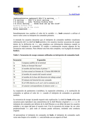 La shell bash
45
[madonna@station madonna]$ PS1="I'm waiting ... "
I'm waiting ... PS2="I'm still waiting ... "
I'm waiting ... echo "Hickory Dickory Dock
I'm still waiting ... three mice ran up the clock"
Hickory Dickory Dock
three mice ran up the clock
Estoy esperando ...
Inmediatamente tras cambiar el valor de la variable PS1, bash comenzó a utilizar el
nuevo valor como su intérprete de comandos primario.
A menudo los usuarios desearían que el intérprete de comandos también visualizara
información útil. La shell de bash permite a los usuarios insertar secuencias de escape
dentro de la definición de PS1, que remplaza con información dinámica cuando se
genera el intérprete de comandos. El cuadro a continuación resume algunas de las
secuencias más comunes. Para obtener una lista más completa, vea la página de manual
bash(1).
Table 1. Secuencias de escape comunes utilizadas en intérpretes de comandos bash
Secuencia Expansión
a Campana audible de la terminal
d fecha en formato"día mes"
h el nombre del host hasta el primer "."
T La hora actual en formato de 12 horas HH:MM:SS
u el nombre de usuario del usuario actual
W el nombre de la base del directorio de trabajo actual
! El número de historial de este comando
$ Si el UID efectivo es 0, un #, de lo contrario un $
nnn el caracter correspondiente al número octal nnn
La expansión de parámetros (variables), la expansión aritmética, y la sustitución de
comandos se aplican al valor de PS1 cuando el intérprete de comandos es generado
también.
La secuencia de escape $ puede requerir más explicación. La shell de bash utiliza esta
secuencia para reproducir una característica de la shell Bourne originial (/bin/sh). El
intérprete de comandos por defecto de la shell Bourne es un dólar ($) para los usuarios
estándar y un signo (#) para el usuario root. Con la secuencia de escape $, un valor
predeterminado PS1 para todo el sistema puede utilizarse, imitándo esta conducta
original.
Al personalizar el intérprete de comandos de bash, el intérprete de comandos suele
verse más limpio si la variable PS1 está definida con un espacio al final.
 