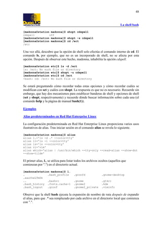 La shell bash
48
[madonna@station madonna]$ shopt cdspell
cdspell off
[madonna@station madonna]$ shopt -s cdspell
[madonna@station madonna]$ cd /ect
/etc
Una vez allá, descubre que la opción de shell solo efectúa el comando interno de cd. El
comando ls, por ejemplo, que no es un incorporado de shell, no se afecta por esta
opción. Después de observar este hecho, madonna, inhabilita la opción cdspell.
[madonna@station etc]$ ls -d /ect
ls: /ect: No such file or directory
[madonna@station etc]$ shopt -u cdspell
[madonna@station etc]$ cd /ect
-bash: cd: /ect: No such file or directory
Se estará preguntando cómo recordar todas estas opciones y cómo recordar cuáles se
modifican con set y cuáles con shopt. La respuesta es que no es necesario. Recuerde sin
embargo, que hay dos mecanismos para establecer banderas de shell y opciones de shell
(set y shopt, respectivamente) y recuerde dónde buscar información sobre cada una (el
comando help y la página de manual bash(1)).
Ejemplos
Alias predeterminados en Red Hat Enterprise Linux
La configuración predeterminada en Red Hat Enterprise Linux proporciona varios usos
ilustrativos de alias. Tras iniciar sesión en el comando alias se revela lo siguiente.
[madonna@station madonna]$ alias
alias l.='ls -d .* --color=tty'
alias ll='ls -l --color=tty'
alias ls='ls --color=tty'
alias vi='vim'
alias which='alias | /usr/bin/which --tty-only --read-alias --show-dot
--show-tilde'
El primer alias, l., se utiliza para listar todos los archivos ocultos (aquellos que
comienzan por ".") en el directorio actual.
[madonna@station madonna]$ l.
. .bash_profile .gconfd .gnome-desktop
.xauthxLTmDk
.. .bashrc .gnome .gtkrc
.bash_history .fonts.cache-1 .gnome2 .kde
.bash_logout .gconf .gnome2_private .viminfo
Observe que la shell bash ejecuta la expansión de nombre de ruta después de expandir
el alias, para que .* sea remplazado por cada archivo en el directorio local que comienza
con ".".
 