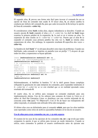 La shell bash
49
El segundo alias, ll, provee una forma más fácil para invocar el comando ls con su
opción de línea de comando más usada -l. El tercer alias, ls, en efecto cambia la
conducta por defecto del comando ls, para que cada invocación de ls incluya la opción
de línea de comandos --color=tty.
Si consideramos cómo bash evalúa alias, alguna redundancia se descubre. Cuando un
usuario ejecuta ll, bash expande el alias a ls -l --color=tty. La shell de bash luego
examina la primera palabra de la expansión, ls, la cual es en sí misma un alias. La
expansión de alias resulta en ls --color=tty -l --color=tty. Puesto que el alias ls se
expandió al comando cuya primera palabra fue otra vez ls, bash no intenta otras
expansiones de alias. Sin embargo, la expansión resultante ll especifica dos veces --
color=tty.
La bandera de shell bash "x" es útil para descubrir estos tipos de problemas. Cuando sea
habilitado, cada comando se imprime en pantalla (con un prefijo "+") después de que
todos los alias y expansiones se hayan aplicado.
íneas [madonna@station madonna]$ set -x
++ echo -ne '033]0;madonna@station:~007'
[madonna@station madonna]$ ll
+ ls --color=tty -l --color=tty
total 12
drwx------ 2 madonna madonna 4096 Aug 26 16:23 bin
-rw-rw-r-- 1 madonna madonna 76 Aug 26 16:10 hello.c
drwxr-xr-x 4 madonna madonna 4096 Jul 21 17:05 networking
++ echo -ne '033]0;madonna@station:~007'
[madonna@station madonna]$ set +x
+ set +x
[madonna@station madonna]$
Infortunadamente, al habilitar la bandera "x" de la shell genera líneas complejas
reflejando la generación de cada intérprete de comandos, pero expandido totalmente el
ls --color=tty -l --color=tty se ve con claridad que es en realidad ejecutado como
resultado del comando ll.
El cuarto alias, vi, se utilliza para reasignar un comando empleado para una
implementación alterna. Uno de los editores más comunes de Linux (y Unix) es el
editor vi. Red Hat Enterprise Linux se distribuye con una versión mejorada de vi,
conocida como vim (para "Vi IMproved"). Con el fin de hacer uso transparente del
editor mejorado, el comando más utilizado vi ha sido reasignado.
El último alias crea un delimitador para el comando which, para que los alias también
sean reportados como sitios de archivos ejecutables hallados en la ruta de un usuario.
Uso de alias para crear comandos rm, mv, y cp más seguros
El examen de los usos de las opciones de los comandos rm, mv y cp revela que todos
comparten la opción -i que se utiliza para invocar un modo interactivo. Cuando se
utiliza, estos comandos le pedirán al usuario confirmación antes de ejecutar una
 