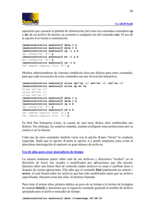 La shell bash
50
operación que causaría la pérdida de información (tal como los comandos comodines cp
o mv de un archivo de destino ya existente o cualquier uso del comando rm). El uso de
la opción -i se ilustra a continuación.
[madonna@station madonna]$ date > a
[madonna@station madonna]$ date > b
[madonna@station madonna]$ cp -i a b
cp: overwrite `b'? y
[madonna@station madonna]$ mv -i a b
mv: overwrite `b'? y
[madonna@station madonna]$ rm -i b
rm: remove regular file `b'? y
Muchos administradores de sistemas establecen alias por defecto para estos comandos,
para que cada invocación de estos comandos sea una invocación interactiva.
[madonna@station madonna]$ alias cp="cp -i" mv="mv -i" rm="rm -i"
[madonna@station madonna]$ alias cp mv rm
alias cp='cp -i'
alias mv='mv -i'
alias rm='rm -i'
[madonna@station madonna]$ date > a
[madonna@station madonna]$ date > b
[madonna@station madonna]$ cp a b
cp: overwrite `b'? y
[madonna@station madonna]$ rm a b
rm: remove regular file `a'? y
rm: remove regular file `b'? y
En Red Hat Enterprise Linux, la cuenta de root tiene dichos alias establecidos por
defecto. Sin embargo, los usuarios estándar, pueden configurar estas protecciones por su
cuenta si así lo desean.
Cada uno de estos comandos también viene con la opción -f para "forzar" la conducta
requerida. Dado que la opción -f anula la opción -i y puede emplearse para evitar la
aburridora interrogación al suprimir un gran número de archivos.
Uso de alias para crear marcadores de tiempo
La usuaria madonna quiere saber cuál de sus archivos y directorios "ocultos" en su
directorio de inicio son creados o modificados por aplicaciones que ella ejecuta.
Quisiera saber una forma fácil de controlar cuáles archivos se crean o cambian antes o
después de ciertas operaciones. Ella sabe que el comando find implementa un criterio -
newer, el cual listará todos los archivos que han sido modificados antes que un archivo
especificado. Desearía crear dos alias. El primero llamado
Para crear el primer alias, primero dedica un poco de su tiempo a la lectura de la página
de manual date(1) y determina que el siguiente comando generará el nombre de archivo
apropiado para el archivo marcador de tiempo.
[madonna@station madonna]$ date +timestamp.%H:%M:%S
 
