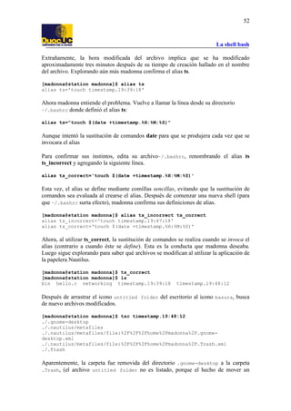 La shell bash
52
Extrañamente, la hora modificada del archivo implica que se ha modificado
aproximadamente tres minutos después de su tiempo de creación hallado en el nombre
del archivo. Explorando aún más madonna confirma el alias ts.
[madonna@station madonna]$ alias ts
alias ts='touch timestamp.19:39:18'
Ahora madonna entiende el problema. Vuelve a llamar la línea desde su directorio
~/.bashrc donde definió el alias ts:
alias ts="touch $(date +timestamp.%H:%M:%S)"
Aunque intentó la sustitución de comandos date para que se produjera cada vez que se
invocara el alias
Para confirmar sus instintos, edita su archivo~/.bashrc, renombrando el alias ts
ts_incorrect y agregando la siguiente línea.
alias ts_correct='touch $(date +timestamp.%H:%M:%S)'
Esta vez, el alias se define mediante comillas sencillas, evitando que la sustitución de
comandos sea evaluada al crearse el alias. Después de comenzar una nueva shell (para
que ~/.bashrc surta efecto), madonna confirma sus definiciones de alias.
[madonna@station madonna]$ alias ts_incorrect ts_correct
alias ts_incorrect='touch timestamp.19:47:18'
alias ts_correct='touch $(date +timestamp.%H:%M:%S)'
Ahora, al utilizar ts_correct, la sustitución de comandos se realiza cuando se invoca el
alias (contrario a cuando éste se define). Esta es la conducta que madonna deseaba.
Luego sigue explorando para saber qué archivos se modifican al utilizar la aplicación de
la papelera Nautilus.
[madonna@station madonna]$ ts_correct
[madonna@station madonna]$ ls
bin hello.c networking timestamp.19:39:18 timestamp.19:48:12
Después de arrastrar el icono untitled folder del escritorio al icono basura, busca
de nuevo archivos modificados.
[madonna@station madonna]$ tsc timestamp.19:48:12
./.gnome-desktop
./.nautilus/metafiles
./.nautilus/metafiles/file:%2F%2F%2Fhome%2Fmadonna%2F.gnome-
desktop.xml
./.nautilus/metafiles/file:%2F%2F%2Fhome%2Fmadonna%2F.Trash.xml
./.Trash
Aparentemente, la carpeta fue removida del directorio .gnome-desktop a la carpeta
.Trash, (el archivo untitled folder no es listado, porque el hecho de mover un
 
