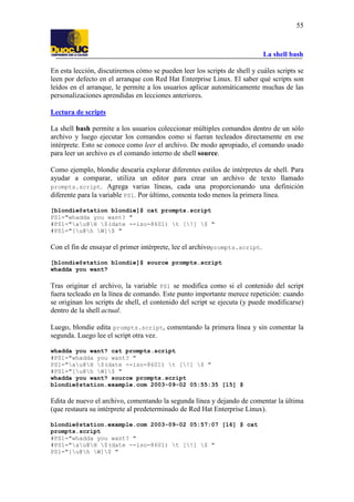 La shell bash
55
En esta lección, discutiremos cómo se pueden leer los scripts de shell y cuáles scripts se
leen por defecto en el arranque con Red Hat Enterprise Linux. El saber qué scripts son
leídos en el arranque, le permite a los usuarios aplicar automáticamente muchas de las
personalizaciones aprendidas en lecciones anteriores.
Lectura de scripts
La shell bash permite a los usuarios coleccionar múltiples comandos dentro de un sólo
archivo y luego ejecutar los comandos como si fueran tecleados directamente en ese
intérprete. Esto se conoce como leer el archivo. De modo apropiado, el comando usado
para leer un archivo es el comando interno de shell source.
Como ejemplo, blondie desearía explorar diferentes estilos de intérpretes de shell. Para
ayudar a comparar, utiliza un editor para crear un archivo de texto llamado
prompts.script. Agrega varias líneas, cada una proporcionando una definición
diferente para la variable PS1. Por último, comenta todo menos la primera línea.
[blondie@station blondie]$ cat prompts.script
PS1="whadda you want? "
#PS1="au@H $(date --iso-8601) t [!] $ "
#PS1="[u@h W]$ "
Con el fin de ensayar el primer intérprete, lee el archivoprompts.script.
[blondie@station blondie]$ source prompts.script
whadda you want?
Tras originar el archivo, la variable PS1 se modifica como si el contenido del script
fuera tecleado en la línea de comando. Este punto importante merece repetición: cuando
se originan los scripts de shell, el contenido del script se ejecuta (y puede modificarse)
dentro de la shell actual.
Luego, blondie edita prompts.script, comentando la primera línea y sin comentar la
segunda. Luego lee el script otra vez.
whadda you want? cat prompts.script
#PS1="whadda you want? "
PS1="au@H $(date --iso-8601) t [!] $ "
#PS1="[u@h W]$ "
whadda you want? source prompts.script
blondie@station.example.com 2003-09-02 05:55:35 [15] $
Edita de nuevo el archivo, comentando la segunda línea y dejando de comentar la última
(que restaura su intérprete al predeterminado de Red Hat Enterprise Linux).
blondie@station.example.com 2003-09-02 05:57:07 [16] $ cat
prompts.script
#PS1="whadda you want? "
#PS1="au@H $(date --iso-8601) t [!] $ "
PS1="[u@h W]$ "
 