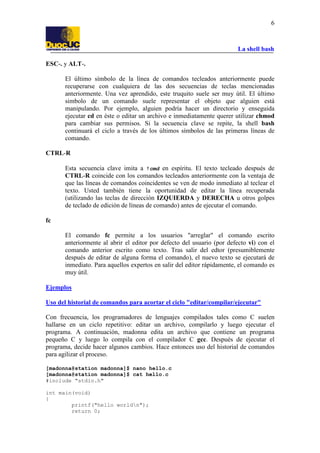 La shell bash
6
ESC-. y ALT-.
El último símbolo de la línea de comandos tecleados anteriormente puede
recuperarse con cualquiera de las dos secuencias de teclas mencionadas
anteriormente. Una vez aprendido, este truquito suele ser muy útil. El último
simbolo de un comando suele representar el objeto que alguien está
manipulando. Por ejemplo, alguien podría hacer un directorio y enseguida
ejecutar cd en éste o editar un archivo e inmediatamente querer utilizar chmod
para cambiar sus permisos. Si la secuencia clave se repite, la shell bash
continuará el ciclo a través de los últimos símbolos de las primeras líneas de
comando.
CTRL-R
Esta secuencia clave imita a !cmd en espíritu. El texto tecleado después de
CTRL-R coincide con los comandos tecleados anteriormente con la ventaja de
que las líneas de comandos coincidentes se ven de modo inmediato al teclear el
texto. Usted también tiene la oportunidad de editar la línea recuperada
(utilizando las teclas de dirección IZQUIERDA y DERECHA u otros golpes
de teclado de edición de líneas de comando) antes de ejecutar el comando.
fc
El comando fc permite a los usuarios "arreglar" el comando escrito
anteriormente al abrir el editor por defecto del usuario (por defecto vi) con el
comando anterior escrito como texto. Tras salir del edtor (presumiblemente
después de editar de alguna forma el comando), el nuevo texto se ejecutará de
inmediato. Para aquellos expertos en salir del editor rápidamente, el comando es
muy útil.
Ejemplos
Uso del historial de comandos para acortar el ciclo "editar/compilar/ejecutar"
Con frecuencia, los programadores de lenguajes compilados tales como C suelen
hallarse en un ciclo repetitivo: editar un archivo, compilarlo y luego ejecutar el
programa. A continuación, madonna edita un archivo que contiene un programa
pequeño C y luego lo compila con el compilador C gcc. Después de ejecutar el
programa, decide hacer algunos cambios. Hace entonces uso del historial de comandos
para agilizar el proceso.
[madonna@station madonna]$ nano hello.c
[madonna@station madonna]$ cat hello.c
#include "stdio.h"
int main(void)
{
printf("hello worldn");
return 0;
 