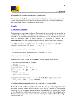 La shell bash
60
Salida de las shells de inicio de sesión: ~/.bash_logout
Tras la salida, las shells de inicio de sesión leerán el archivo ~/.bash_logout si existe.
En Red Hat Enterprise Linux, el archivo simplemente ejecuta el comando clear para
que la pantalla se limpie de información tras la salida.
Ejemplos
El comando su revisitado
En un cuaderno anterior, presentamos el comando su como una forma de cambiar el
userid (cambiar el id del usuario). En ese momento, introdujimos dos modos de usar el
comando su. El primero era simplemente su nombredeusuario, el cual inicia una nueva
shell de no-inicio como el nuevo usuario. El segundo es ejecutar su -
nombredeusuario, el cual inicia una shell de inicio de sesión como el nuevo usuario.
Con el fin de explorar las implicaciones de estos dos modos haremos que blondie
agregue la siguiente línea a su archivo ~/.bash_profile.
echo "~/.bash_profile sourcing"
Del mismo modo, agrega la siguiente línea a su archivo ~/.bashrc.
echo "~/.bashrc sourcing"
Ahora haremos que el usuario elvis haga su en blondie usando ambas formas.
[elvis@station elvis]$ su blondie
Password:
~/.bashrc sourcing
[blondie@station elvis]$ exit
exit
[elvis@station elvis]$ su - blondie
Password:
~/.bashrc sourcing
~/.bash_profile sourcing
En el primer caso, sólo el archivo ~/.bashrc fue leído. En el segundo caso, tanto
~/.bash_profile como ~/.bashrc son leídos.
De modo explícito, ejecutando source en /etc/profile y ~/.bash_profile
A menudo en este cuaderno y en las direcciones de Linux (y Unix), en general, se les
pide a los usuarios "salir e ingresar otra vez" para que los cambios de configuración
surtan efecto. Esto suele darse porque al instalar un nuevo software o algún otro cambio
se han alterado los archivos de configuración del usuario (o del sistema) bash y las
direcciones desearían que el usuario reiniciara la shell para que los archivos de arranque
sean leídos otra vez.
 