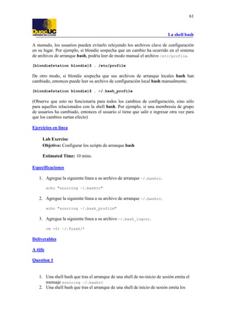 La shell bash
61
A menudo, los usuarios pueden evitarlo releyendo los archivos clave de configuración
en su lugar. Por ejemplo, si blondie sospecha que un cambio ha ocurrido en el sistema
de archivos de arranque bash, podría leer de modo manual el archivo /etc/profile.
[blondie@station blondie]$ . /etc/profile
De otro modo, si blondie sospecha que sus archivos de arranque locales bash han
cambiado, entonces puede leer su archivo de configuración local bash manualmente.
[blondie@station blondie]$ . ~/.bash_profile
(Observe que esto no funcionaría para todos los cambios de configuración, sino sólo
para aquellos relacionados con la shell bash. Por ejemplo, si una membresía de grupo
de usuarios ha cambiado, entonces el usuario sí tiene que salir e ingresar otra vez para
que los cambios surtan efecto)
Ejercicios en línea
Lab Exercise
Objetivo: Configurar los scripts de arranque bash
Estimated Time: 10 mins.
Especificaciones
1. Agregue la siguiente línea a su archivo de arranque ~/.bashrc.
echo "sourcing ~/.bashrc"
2. Agregue la siguiente línea a su archivo de arranque ~/.bashrc.
echo "sourcing ~/.bash_profile"
3. Agregue la siguiente línea a su archivo ~/.bash_logout.
rm -fr ~/.Trash/*
Deliverables
A title
Question 1
1. Una shell bash que tras el arranque de una shell de no-inicio de sesión emita el
mensaje sourcing ~/.bashrc
2. Una shell bash que tras el arranque de una shell de inicio de sesión emita los
 