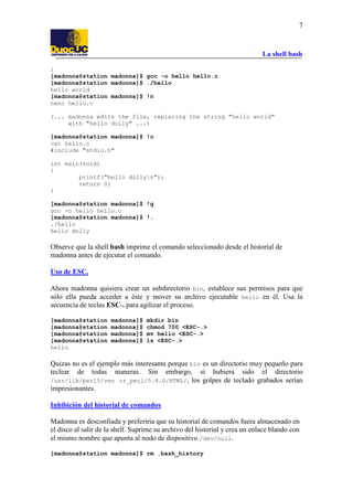 La shell bash
7
}
[madonna@station madonna]$ gcc -o hello hello.c
[madonna@station madonna]$ ./hello
hello world
[madonna@station madonna]$ !n
nano hello.c
(... madonna edits the file, replacing the string "hello world"
with "hello dolly" ...)
[madonna@station madonna]$ !c
cat hello.c
#include "stdio.h"
int main(void)
{
printf("hello dollyn");
return 0;
}
[madonna@station madonna]$ !g
gcc -o hello hello.c
[madonna@station madonna]$ !.
./hello
hello dolly
Observe que la shell bash imprime el comando seleccionado desde el historial de
madonna antes de ejecutar el comando.
Uso de ESC.
Ahora madonna quisiera crear un subdirectorio bin, establece sus permisos para que
sólo ella pueda acceder a éste y mover su archivo ejecutable hello en él. Usa la
secuencia de teclas ESC-. para agilizar el proceso.
[madonna@station madonna]$ mkdir bin
[madonna@station madonna]$ chmod 700 <ESC-.>
[madonna@station madonna]$ mv hello <ESC-.>
[madonna@station madonna]$ ls <ESC-.>
hello
Quizas no es el ejemplo más interesante porque bin es un directorio muy pequeño para
teclear de todas maneras. Sin embargo, si hubiera sido el directorio
/usr/lib/perl5/ven or_perl/5.8.0/HTML/, los golpes de teclado grabados serían
impresionantes.
Inhibición del historial de comandos
Madonna es desconfiada y preferiría que su historial de comandos fuera almacenado en
el disco al salir de la shell. Suprime su archivo del historial y crea un enlace blando con
el mismo nombre que apunta al nodo de dispositivo /dev/null.
[madonna@station madonna]$ rm .bash_history
 