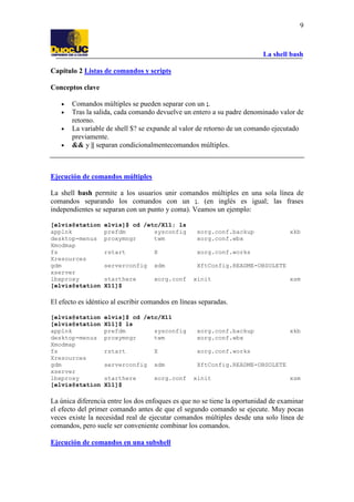 La shell bash
9
Capítulo 2 Listas de comandos y scripts
Conceptos clave
• Comandos múltiples se pueden separar con un ;.
• Tras la salida, cada comando devuelve un entero a su padre denominado valor de
retorno.
• La variable de shell $? se expande al valor de retorno de un comando ejecutado
previamente.
• && y || separan condicionalmentecomandos múltiples.
Ejecución de comandos múltiples
La shell bash permite a los usuarios unir comandos múltiples en una sola línea de
comandos separando los comandos con un ;. (en inglés es igual; las frases
independientes se separan con un punto y coma). Veamos un ejemplo:
[elvis@station elvis]$ cd /etc/X11; ls
applnk prefdm sysconfig xorg.conf.backup xkb
desktop-menus proxymngr twm xorg.conf.wbx
Xmodmap
fs rstart X xorg.conf.works
Xresources
gdm serverconfig xdm XftConfig.README-OBSOLETE
xserver
lbxproxy starthere xorg.conf xinit xsm
[elvis@station X11]$
El efecto es idéntico al escribir comandos en líneas separadas.
[elvis@station elvis]$ cd /etc/X11
[elvis@station X11]$ ls
applnk prefdm sysconfig xorg.conf.backup xkb
desktop-menus proxymngr twm xorg.conf.wbx
Xmodmap
fs rstart X xorg.conf.works
Xresources
gdm serverconfig xdm XftConfig.README-OBSOLETE
xserver
lbxproxy starthere xorg.conf xinit xsm
[elvis@station X11]$
La única diferencia entre los dos enfoques es que no se tiene la oportunidad de examinar
el efecto del primer comando antes de que el segundo comando se ejecute. Muy pocas
veces existe la necesidad real de ejecutar comandos múltiples desde una solo línea de
comandos, pero suele ser conveniente combinar los comandos.
Ejecución de comandos en una subshell
 