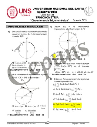 1
Centro Preuniversitario de la UNS S-05 Ingreso Directo
y
A
x
Q
sen
(-)

-1
sen
(+)

M
1sen
(+)
N

sen
(-)

P

UNIVERSIDAD NACIONAL DEL SANTA
CEPUNS
Ciclo 2015-II
TRIGONOMETRÍA
“Circunferencia Trigonométrica”
PROBLEMA DE CLASE
1) En la circunferencia trigonométrica mostrada,
calcular en términos de 𝜃, el área de la región
triangular BCT.
A) −0.5𝑆𝑒𝑛𝜃. (𝑆𝑒𝑐𝜃 + 1) B) 0.5. (𝑆𝑒𝑐𝜃 + 𝑆𝑒𝑛𝜃)
C) −0.5(𝑆𝑒𝑛𝜃 + 1) D) 0.5(𝑆𝑒𝑐𝜃 + 1)
E) −0.5𝑆𝑒𝑐𝜃. (𝑆𝑒𝑛𝜃 + 1)
1º EXAMEN SUMATIVO – UNS 2014 - I
2) En la circunferencia trigonométrica adjunta,
indicar DBOC 
A)  TgSec  B)  TgSec  C)


Sen
Cos1
D)


Sen
Cos1 E)


Cos
TgSec 
1º EXAMEN SUMATIVO – UNS 2013 - II
3) Calcular BQ en la circunferencia
trigonométrico adjunto en función de "α"
A) B)
C) D) E)
1º EXAMEN SUMATIVO – UNS 2013 - I
4) El máximo valor que puede tomar la función
)º90()(  xSenxf en el intervalo
 º72;º0 , es:
a) Sen (-20º) b) -1 c)– ½ d) 0,55 e) – Sen 18º
1º EXAMEN SUMATIVO – UNS 2013 - II
5) Ordene en forma decreciente las siguientes
razones trigonométricas:






4

Sen ; Sen 2; Cos 1; Cos 6; Tg 1.
A) Cos 6; Sen 2; Cos 1;






4

Sen ; Tg 1.
B) Sen 2; Tg 1 ;






4

Sen ; Cos 1; Cos 6.
C) Tg 1 ;Sen 2;






4

Sen ; Cos 1; Cos 6.
D) Tg 1 ;Cos 6 ;Sen 2;






4

Sen ; Cos 1.
E) Tg 1; Cos 1;






4

Sen ; Sen 2; Cos 6.
O
A
B
C
D

O

B
Q
 Sen1  Sen1
)Sen1(2  )Sen1(2  )Cos1(2 
Semana Nº 5
 