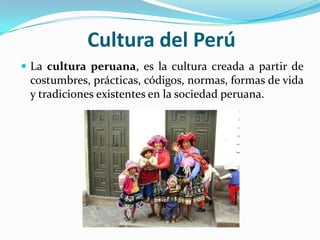 Cultura del Perú
 La cultura peruana, es la cultura creada a partir de
 costumbres, prácticas, códigos, normas, formas de vida
 y tradiciones existentes en la sociedad peruana.
 