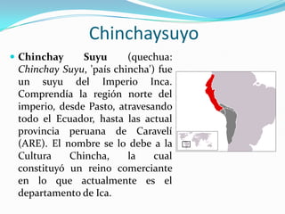 Chinchaysuyo
 Chinchay     Suyu      (quechua:
 Chinchay Suyu, 'país chincha') fue
 un suyu del Imperio Inca.
 Comprendía la región norte del
 imperio, desde Pasto, atravesando
 todo el Ecuador, hasta las actual
 provincia peruana de Caravelí
 (ARE). El nombre se lo debe a la
 Cultura    Chincha,     la    cual
 constituyó un reino comerciante
 en lo que actualmente es el
 departamento de Ica.
 