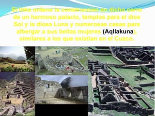 El Inka ordenó la construcción en dicho cerro
de un hermoso palacio, templos para el dios
Sol y la diosa Luna y numerosas casas para
 albergar a sus bellas mujeres (Aqllakuna),
   similares a los que existían en el Cuzco.
 