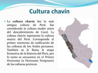 Cultura chavín
 La cultura chavín fue la más
 antigua cultura de Perú. fue
 considerada la cultura madre antes
 del descubrimiento de Caral. La
 cultura chavin representa la cultura
 matriz del Perú. Corresponde al
 primer momento de unificación de
 las culturas de los Andes peruanos.
 También se le llama la etapa
 formativa de la historia del Perú, por
 lo tanto se encuentra en el Primer
 Horizonte (u Horizonte Temprano)
 de las culturas preincas.
 