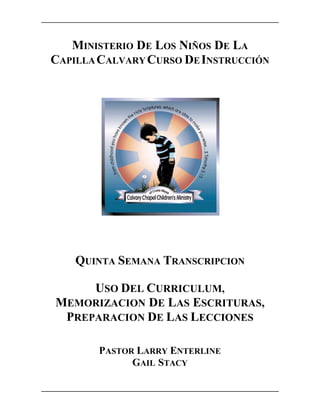 MINISTERIO DE LOS NIÑOS DE LA
CAPILLA CALVARY CURSO DE INSTRUCCIÓN




    QUINTA SEMANA TRANSCRIPCION

     USO DEL CURRICULUM,
MEMORIZACION DE LAS ESCRITURAS,
 PREPARACION DE LAS LECCIONES

       PASTOR LARRY ENTERLINE
             GAIL STACY
 