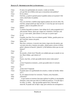 SEMANA 5 - MEMORIZACION DE LAS ESCRITURAS

Clase:     El sana a los quebrantados de corazón y venda sus heridas.
Gail:      ¿En qué libro de la Biblia creéis que se encuentran estas palabras?
Clase:     En los salmos.
Gail:      Está bien, ¿a quién le gustaría poner la palabra salmos en la pizarra? Allá
           vamos, decid todos los palabra.
Niño:      Vaya.
Gail:      Veis, eso está bien y también tengo algunos pedazos de celo de sobra. Oís,
           está bien, aunque puede que algo esté mal. A veces hay que usar un par de
           pedazos. ¿Qué es esta palabra otra vez?
Clase:     Salmos.
Gail:      Y estamos buscando un número. Justo debajo de él, están escapando de él.
           ¿De acuerdo? Bueno, ahora que vengan tres voluntarios. Está bien, está
           vez va a venir mamá. ¿Qué número es éste que va a poner aquí?
Clase:     El 147.
Gail:      Caramba, muy bien. Ese es un número grande. Nathan, ¿puedes poner eso
           ahí? Está bien, leamos esta parte.
Clase:     Salmo 147.
Gail:      Muy bien y entonces, si necesito mas turnos, tengo estos dos puntos, que
           van entre estos dos y tenemos otro globo. ¿Quién quiere colocar el último
           globo? ¿Quieres tú hacerlo? ¿Quieres? ¿Cuál habíamos dicho que era este
           número?
Clase:     147.
Gail:      De acuerdo, ¿Estáis listos? Hacedlo con cuidado para que se pueda ver ese
           tres. Buen trabajo, ¿qué número es?
Clase:     Un 3.
Gail:      Exacto, muy bien. ¿Creéis que podéis decirlo entero todos juntos?
Clase:     Sí.
Gail:      ¿Listos? Esperad un momento, ¿creéis que podéis decir el versículo
           entero?
Clase:     Sí.
Gail:      ¿Estáis listos? Empezad.
Clase:     El puede sanar a los quebrantados de corazón y vendar sus heridas. Salmo
           147:3.
Gail:      Sí, sois capaces de decir los versículos. Veamos, estoy buscando...
Niña:      ¿Palomitas?
Gail:      … lo que usamos en nuestras clase para explotar los globos es una pequeña
           chincheta, como estas que están en el tablón de anuncios. Y les dan algo a
           los niños, ya saben… algo que puedan agarrar bien y funciona de
           maravilla. Se puede usar un lápiz o algo, pero entonces nos arriesgamos a




                                   PAGINA 10
 
