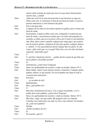 SEMANA 5 - MEMORIZACION DE LAS ESCRITURAS

           marcar sobre la pared, de modo que esto es lo que mejor funciona para
           nuestra clase, ¿verdad?
Niño:      ¿Sabe una cosa? En la clase de preescolar lo que hacemos es coger un
           alfiler como este, lo colocamos al final de una barra de medir, lo cual les
           permite mantenerse a cierta distancia del globo.
Gail:      Esa es una gran idea.
Niño:      A algunos de los niños les da miedo explotar los globos, pero si tienen una
           barra de medir…
Gail:      Exactamente. Coged un alfiler como este, colóquenlo a la punta de una
           barra de medir, y mencionaron ustedes que a los niños mas pequeños les
           asustaba, ya saben, que no se acercan a ellos, por lo tanto es una fantástica
           idea. Bien, ahora vamos a pedirle a alguien que venga aquí y que explote
           uno de nuestros globos, cualquiera de ellos que queráis, cualquier número
           o símbolo. Y creo que podremos decirlo aunque falte ese globo. Sí, allá
           vamos. ¿Qué creéis que va a escoger? Muy bien, esa sí ha sido una buena
           explosión. ¿Qué había aquí?
Clase:     Y
Gail:      Y, está bien. Intentemos decirlo… ¿podéis decirlo a pesar de que falte uno
           de los globos? ¿Os podéis acordar?
Clase:     Sí.
Gail:      Intentémoslo, ¿estáis listos? Empezad.
Clase:     Sana a los quebrantados de corazón y venda sus heridas. Salmos 147:3.
Gail:      Buen trabajo. Ahora sí que tenemos muchos voluntarios. Cualquier globo,
           palabra, número, lo que queráis..Esa era la palabra mas larga en todo el
           versículo para memorizar.…
Niño:      Está bien.
Gail:      … ¿os acordáis de ello?
Clase:     Quebrantados.
Gail:      Bien, ¿qué palabra era?
Clase:     Y.
Gail:      Muy bien, intentémoslo de nuevo. Voy a seguir escuchando, a ver si
           podéis decir estas palabras, ¿estáis listos? Empezad.
Clase:     Sana a los quebrantados de corazón y venda sus heridas. Salmos 147:3.
Gail:      Muy bien, venga, ven aquí arriba. Me pregunto cuál va a explotar.
           Caramba, esas explosiones son cada vez mas y mas ruidosas. Era heridas...
           oh, ¿cuál era la palabra?
Clase:     Heridas.
Gail:      ¿Podéis acordaros de eso?
Clase:     Sí.
Gail:      De acuerdo, ¿qué es?


                                    PAGINA 11
 