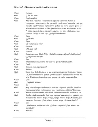 SEMANA 5 - MEMORIZACION DE LAS ESCRITURAS

Clase:     Heridas.
Gail:      ¿Cuál era ésta?
Clase:     Quebrantados.
Gail:      Muy bien y después volveremos a repetir el versículo. Vamos a
           comprobar... vosotros tres, los que estáis con la mano levantada, ¿por qué
           no subís aquí? Vamos a explotar tres globos. De nuevo les diré que si se
           acerca la hora de acabar la clase, pueden hacer dos o tres turnos a la vez…
           A mi no me gusta hacer mas de tres, pero... por hoy, estallaremos unos
           cuantos. Escoge tú uno, vaya, ¿qué palabra era esa?
Clase:     Sana.
Gail:      ¿Qué era?
Clase:     Sana.
Gail:      ¿Y cuál era esta otra?
Clase:     Heridas.
Gail:      ¿Ah, cuál era?
Clase:     Heridas.
Gail:      Esa era un poco difícil. Vale. ¿Qué globo vas a explotar? ¡Qué bárbaro!
           ¿Qué palabra era esa?
Clase:     Sus.
Gail:      Pregúntenles qué palabra era cada vez que explote un globo.
Clase:     Oooh.
Gail:      Eso está bien, ¿qué es eso?
Clase:     Salmos.
Gail:      Es un libro de la Biblia, en el que se encuentra ese versículo, muy bueno.
           Oh, nos faltan muchos globos, ¿podéis decirlo? Tenemos que decirlo. No
           sé si deberíamos de explotar mas porque a lo mejor no os acordáis.
Clase:     ¡No!
Gail:      ¿Os podéis acordar?
Clase:     Sí.
Gail:      Voy a escuchar prestando mucha atención. Si podéis recordar todos los
           balones que faltan, explotaremos unos cuantos más. ¿Listos? Empezad.
Clase:     Sana a los quebrantados de corazón y venda sus heridas. Salmos 147:3.
Gail:      Eso ha estado estupendo. Está bien, vamos a hacer otras tres mas otra vez.
           Vosotros tres poneos de pie. Venga, venga, poneos de pie. Caramba, eso
           ha estado fantástico. ¿Qué palabra ha sido la que ella ha explotado?
Clase:     Los.
Gail:      ¡Sois buenos, muchachos! Oh, ¿Qué está cogiendo? ¿Qué palabra ha
           explotado?
Clase:     Vendará.




                                   PAGINA 12
 