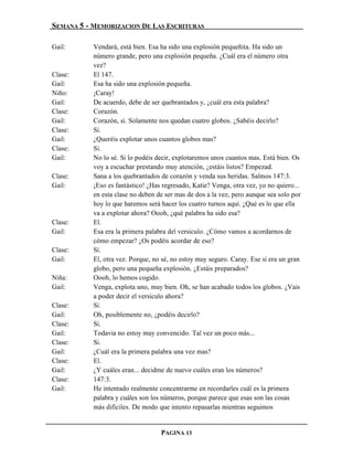 SEMANA 5 - MEMORIZACION DE LAS ESCRITURAS

Gail:      Vendará, está bien. Esa ha sido una explosión pequeñita. Ha sido un
           número grande, pero una explosión pequeña. ¿Cuál era el número otra
           vez?
Clase:     El 147.
Gail:      Esa ha sido una explosión pequeña.
Niño:      ¡Caray!
Gail:      De acuerdo, debe de ser quebrantados y, ¿cuál era esta palabra?
Clase:     Corazón.
Gail:      Corazón, sí. Solamente nos quedan cuatro globos. ¿Sabéis decirlo?
Clase:     Sí.
Gail:      ¿Queréis explotar unos cuantos globos mas?
Clase:     Sí.
Gail:      No lo sé. Si lo podéis decir, explotaremos unos cuantos mas. Está bien. Os
           voy a escuchar prestando muy atención, ¿estáis listos? Empezad.
Clase:     Sana a los quebrantados de corazón y venda sus heridas. Salmos 147:3.
Gail:      ¡Eso es fantástico! ¿Has regresado, Katie? Venga, otra vez, yo no quiero...
           en esta clase no deben de ser mas de dos a la vez, pero aunque sea solo por
           hoy lo que haremos será hacer los cuatro turnos aquí. ¿Qué es lo que ella
           va a explotar ahora? Oooh, ¿qué palabra ha sido esa?
Clase:     El.
Gail:      Esa era la primera palabra del versículo. ¿Cómo vamos a acordarnos de
           cómo empezar? ¿Os podéis acordar de eso?
Clase:     Sí.
Gail:      El, otra vez. Porque, no sé, no estoy muy seguro. Caray. Ese sí era un gran
           globo, pero una pequeña explosión. ¿Estáis preparados?
Niña:      Oooh, lo hemos cogido.
Gail:      Venga, explota uno, muy bien. Oh, se han acabado todos los globos. ¿Vais
           a poder decir el versículo ahora?
Clase:     Sí.
Gail:      Oh, posiblemente no, ¿podéis decirlo?
Clase:     Sí.
Gail:      Todavía no estoy muy convencido. Tal vez un poco más...
Clase:     Sí.
Gail:      ¿Cuál era la primera palabra una vez mas?
Clase:     El.
Gail:      ¿Y cuáles eran... decidme de nuevo cuáles eran los números?
Clase:     147:3.
Gail:      He intentado realmente concentrarme en recordarles cuál es la primera
           palabra y cuáles son los números, porque parece que esas son las cosas
           más difíciles. De modo que intento repasarlas mientras seguimos


                                   PAGINA 13
 