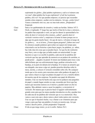 SEMANA 5 - MEMORIZACION DE LAS ESCRITURAS

           explotando los globos. ¿Qué palabra explotaron y cuál es el número una
           vez mas? ¿Qué palabra fue la que explotaron? ¿Cuál fue la primera
           palabra, otra vez? Así que pueden empezar y es preciso que recuerden
           ustedes cómo empezar y acabar con los números. Así que, ¿estáis listos?
           Vamos a intentarlo otra vez, una vez mas todo entero. ¿Preparados?
           Empezad.
Clase:     Sana a los quebrantados de corazón y venda sus heridas. Salmos 147:3.
Gail:      Oooh, sí (aplaude). Y luego hay que leerlo al final de la clase y entonces...
           los padres han empezado a venir, así que les damos la oportunidad a los
           niños de decir el versículo ellos mismos, ¿saben? ¿queréis decir el
           versículo vosotros solos? y empiezan a levantar la mano porque eso es
           algo que les gusta mucho hacer. Así que de nuevo, volvamos al juego de
           los globos y… no es la hora. ¿Tienen alguna pregunta? ¿Saben una cosa?
           Es entonces cuando podemos aprovechar ese espacio de tiempo para
           relacionarlo con las historias o para hacer juegos, las palabras, ya saben,
           hay toda clase de cosas que se pueden hacer. Así que ha ido realmente
           muy bien y esto es algo que ya había usado con anterioridad. Lo que
           hacemos es que si yo escribo la palabra, cada una de las palabras del
           versículo que hay que aprender de memoria en un pedazo de cartulina, se
           puede poner … pegado a la pared. Si tienen una bandejita para tizas o una
           tabla brillante que sea suficientemente larga, podrían colocarlas en la
           bandeja, en la parte de delante de la bandeja. O si tienen un armarito que
           sea alargado, una mesa o algo así, pueden ponerlas derechas sobre la
           mesa, encima, y colocar el versículo extendido sobre ella. De cualquier
           modo que se les ocurra, pero necesitan estar sobre pedazos de papel y lo
           que vamos a hacer es coger un pedazo de papel a la vez y meterlo dentro
           de nuestra caja de las sorpresas. Se pueden usar papel de diferentes
           tamaños. Una vez mas he hecho esta caja con los pedazos mas pequeños
           de papel y cuando hagan ustedes su caja, recuerden por favor que hay
           manos que necesitan meterse en el interior y pueden meter en ella los
           papeles. Mas adelante vamos a sacar los papeles y a reconstruir el
           versículo. De manera que es preciso hacer el agujero suficientemente
           grande como para que las manos puedan introducirse en ella y puedan tirar
           de cada una de las palabras del versículo que se va a memorizar. Hoy
           vamos a usar esta caja y ahora vamos a decir todos juntos este versículo.
           Una vez que lo hayamos hecho, voy a llamar a un voluntario para que
           venga y para que baje una palabra y la meta en nuestra caja. Así que
           vamos a decirlo juntos. ¿Estáis preparados? Empezad.
Clase:     El día en que tengo temor, yo en ti confío. Salmos 56:3.




                                    PAGINA 14
 