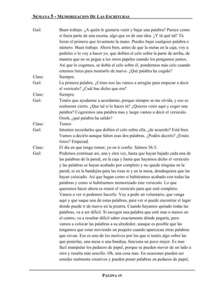 SEMANA 5 - MEMORIZACION DE LAS ESCRITURAS

Gail:      Buen trabajo. ¿A quién le gustaría venir y bajar una palabra? Parece como
           si fuera parte de una escena, algo que os de una idea. ¿Y tú qué tal? Tú
           fuiste el primero que levantaste la mano. Puedes bajar cualquier palabra o
           número. Buen trabajo. Ahora bien, antes de que la metas en la caja, voy a
           pedirles o lo voy a hacer yo, que doblen el celo sobre la parte de arriba, de
           manera que no se pegue a los otros papeles cuando los pongamos juntos.
           Así que lo cogemos, se dobla el celo sobre él, pondremos más celo cuando
           estemos listos para montarlo de nuevo. ¿Qué palabra ha cogido?
Clase:     Siempre.
Gail:      La primera palabra. ¿Cómo nos las vamos a arreglar para empezar a decir
           el versículo? ¿Cuál has dicho que era?
Clase:     Siempre.
Gail:      Tenéis que ayudarme a acordarme, porque siempre se me olvida, y eso es
           realmente cierto. ¿Que tal si lo haces tú? ¿Quieres venir aquí y coger una
           palabra? Cogeremos una palabra mas y luego vamos a decir el versículo.
           Oooh, ¿qué palabra ha salido?
Clase:     Temor.
Gail:      Intenten recordarles que doblen el celo sobre ella, ¿de acuerdo? Está bien.
           Vamos a decirlo aunque falten esas dos palabras. ¿Podéis decirlo? ¿Estáis
           listos? Empezad.
Clase:     El día en que tengo temor, yo en ti confío. Salmos 56:3.
Gail:      Podemos continuar así, una y otra vez, hasta que hayan bajado cada una de
           las palabras de la pared, en la caja y hasta que hayamos dicho el versículo
           y las palabras se hayan acabado por completo y no quede ninguna en la
           pared, ni en la bandejita para las tizas ni y en la mesa, dondequiera que las
           hayan colocado. Así que hagan como si hubiéramos acabado con todas las
           palabras y como si hubiésemos memorizado este versículo. Lo que
           queremos hacer ahora es reunir el versículo para que esté completo.
           Vamos a ver si podemos hacerlo. Voy a pedir un voluntario, que venga
           aquí y que saque una de estas palabras, para ver si puede encontrar el lugar
           donde puede ir de nuevo en la pizarra. Cuando hayamos quitado todas las
           palabras, va a ser difícil. Si escogen una palabra que esté mas o menos en
           el centro, va a resultar difícil saber exactamente dónde pegarla, pero
           vamos a colocar las palabras a su alrededor, aunque es posible que las
           tengamos que estar moviendo un poquito cuando aparezcan otras palabras
           que sirvan. Ese es uno de los motivos por los que si tenéis algo sobre las
           que ponerlas, una mesa o una bandeja, funciona un poco mejor. Es mas
           fácil manipular los pedazos de papel, porque se pueden mover de un lado a
           otro y resulta más sencillo. Oh, una cosa mas. En ocasiones pueden ser
           ustedes realmente creativos y pueden poner palabras en pedazos de papel,


                                    PAGINA 15
 
