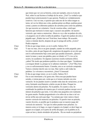 SEMANA 5 - MEMORIZACION DE LAS ESCRITURAS

           que tienen que ver con su historia, como por ejemplo, esta es el arca de
           Noé, sobre la cual hicimos el trabajo de las arcas. ¿Ven? La verdad es que
           pueden hacer prácticamente lo que quieran. Pueden ser verdaderamente
           creativos. Una vez mas, si quieren que cada uno de los niños tengan su
           turno, tal vez les falten uno o dos, podrían pintar un dibujo, podrían poner
           comas y puntos en diferentes pedazos de cartulina justo como las palabras.
           Así que necesito un voluntario. Una de vosotras niñas, venid aquí.
           Quisiera que metieseis la mano aquí y sacaseis una palabra de nuestro
           versículo, que vamos a memorizar. Ahora os voy a dar un pedazo de celo,
           y la pegareis con él sobre la tabla de palabras. Coged otro pedazo de celo y
           pégadlo aquí. ¿Podéis leer eso? Está bien, buen trabajo. De acuerdo,
           vamos a intentar decirlo, después de que lo ponga ahí arriba. ¿Listos?
           Podéis empezar.
Clase:     El día en que tengo temor, yo en ti confío. Salmos 56:3
Gail:      Y una vez mas, este es un gran ejemplo, cuando las estáis pegando, para
           los niños, antes de que lleguen ahí, asegúrense de pegarlos en un sitio que
           esté lo suficientemente bajo como para que puedan alcanzarlo. ¿Quieres
           meter la mano y sacar una palabra, para ver dónde va? Y si no se les
           ocurre, les ayudamos. En algunas ocasiones resulta realmente difícil,
           ¿saben? De modo que podemos pedirles a la clase que digan: “Ayúdennos
           a averiguar dónde va, porque no lo sabemos realmente.” ¿Ven? Muy bien
           y eso es suficientemente bueno. Caramba, este es un versículo estupendo.
           Vamos a intentar decirlo una vez mas. Han vuelto a salir todas las
           palabras. Lo volvemos a reconstruir, ¿listos? Comenzad.
Clase:     El día en que tengo temor, yo en ti confío. Salmos 56:3.
Gail:      Ese es uno interesante y les gusta este. Otra cosa que pueden hacer
           ustedes, si miran para acá, verán que es el mismo método con otra
           variación. Se les pueden ocurrir a ustedes toda clase de variaciones, yo me
           estoy limitando sencillamente a darles un par de ideas. Pongan los
           versículos dentro de peluches. No la palabra. En cuanto a ésta, he
           combinado las palabras de manera que el versículo pudiese encajar con el
           número de peluches que tenía. A los niños mas pequeños esto realmente
           les gusta mucho. Pueden preguntárselo a los niños de su clase o tal vez
           enviar arriba una carta que diga: “La semana que viene vamos a hacer
           nuestro versículo de memoria con peluches. Si queréis traer un peluche,
           vuestro favorito, es posible que lo podamos usar en nuestro juego del
           versículo de memoria.” Así que los niños pueden traer peluches. La
           manera como yo lo hago, es coger el agujero en el papel, es decir hago un
           agujero en el papel, en la parte de arriba del papel, con la palabra en él,
           cojan un lazo y átenlo alrededor del peluche. De ese modo no perjudican


                                   PAGINA 16
 