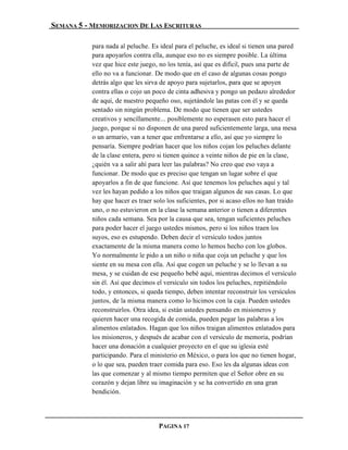 SEMANA 5 - MEMORIZACION DE LAS ESCRITURAS

           para nada al peluche. Es ideal para el peluche, es ideal si tienen una pared
           para apoyarlos contra ella, aunque eso no es siempre posible. La última
           vez que hice este juego, no los tenía, así que es difícil, pues una parte de
           ello no va a funcionar. De modo que en el caso de algunas cosas pongo
           detrás algo que les sirva de apoyo para sujetarlos, para que se apoyen
           contra ellas o cojo un poco de cinta adhesiva y pongo un pedazo alrededor
           de aquí, de nuestro pequeño oso, sujetándole las patas con él y se queda
           sentado sin ningún problema. De modo que tienen que ser ustedes
           creativos y sencillamente... posiblemente no esperasen esto para hacer el
           juego, porque si no disponen de una pared suficientemente larga, una mesa
           o un armario, van a tener que enfrentarse a ello, así que yo siempre lo
           pensaría. Siempre podrían hacer que los niños cojan los peluches delante
           de la clase entera, pero si tienen quince a veinte niños de pie en la clase,
           ¿quién va a salir ahí para leer las palabras? No creo que eso vaya a
           funcionar. De modo que es preciso que tengan un lugar sobre el que
           apoyarlos a fin de que funcione. Así que tenemos los peluches aquí y tal
           vez les hayan pedido a los niños que traigan algunos de sus casas. Lo que
           hay que hacer es traer solo los suficientes, por si acaso ellos no han traído
           uno, o no estuvieron en la clase la semana anterior o tienen a diferentes
           niños cada semana. Sea por la causa que sea, tengan suficientes peluches
           para poder hacer el juego ustedes mismos, pero si los niños traen los
           suyos, eso es estupendo. Deben decir el versículo todos juntos
           exactamente de la misma manera como lo hemos hecho con los globos.
           Yo normalmente le pido a un niño o niña que coja un peluche y que los
           siente en su mesa con ella. Así que cogen un peluche y se lo llevan a su
           mesa, y se cuidan de ese pequeño bebé aquí, mientras decimos el versículo
           sin él. Así que decimos el versículo sin todos los peluches, repitiéndolo
           todo, y entonces, si queda tiempo, deben intentar reconstruir los versículos
           juntos, de la misma manera como lo hicimos con la caja. Pueden ustedes
           reconstruirlos. Otra idea, si están ustedes pensando en misioneros y
           quieren hacer una recogida de comida, pueden pegar las palabras a los
           alimentos enlatados. Hagan que los niños traigan alimentos enlatados para
           los misioneros, y después de acabar con el versículo de memoria, podrían
           hacer una donación a cualquier proyecto en el que su iglesia esté
           participando. Para el ministerio en México, o para los que no tienen hogar,
           o lo que sea, pueden traer comida para eso. Eso les da algunas ideas con
           las que comenzar y al mismo tiempo permiten que el Señor obre en su
           corazón y dejan libre su imaginación y se ha convertido en una gran
           bendición.




                                    PAGINA 17
 