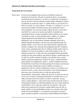 SEMANA 5 - PREPARACION DE LAS LECCIONES

Preparacion De Las Lecciones

Pastor Larry: Eso les da una magnífica idea acerca de una fabulosa manera de
              memorizar las Escrituras. Ella dio un montón de ideas y son realmente
              divertidas de poner en práctica. Los niños se lo pasan bien. No pueden ni
              hacerse idea de lo alto que realmente sonaba cuando estallaban los globos,
              es realmente un sonido muy fuerte. Y cuando estalla y se oye fuerte a los
              niños les encanta. Es como si dijesen: “El ruido, sí, es fabuloso”, y el ver y
              memorizar tan rápida y fácilmente, puesto que se puede hacer más o
              menos elaborado. Una cosa que sí quiero repasar de nuevo, acerca de lo
              cual habló ella, es que no se necesita usar globos. Se pueden usar
              sencillamente líneas y colocar las palabras sobre la pizarra en ese orden e
              ir borrando las otras. Es algo realmente móvil y rápido y no requiere
              ninguna preparación para poder hacerlo. Hablando acerca de la
              preparación, una vez mas mientras estabamos hablando acerca de la
              palabra búsqueda de palabras y de tener que estar preparados para ello,
              también ustedes, si van a hacer uso de la memorización, siguiendo este
              método o cualquier otro, necesitan estar preparados para ello. Si planean
              asistir a clase y prepararse para ello en cualquier sentido, puede surgir un
              problema. En el caso de los globos, lo que sucede muchas veces, y no
              cubrimos esa parte en el vídeo, pero hay una pequeña bomba que pueden
              comprar por unos pocos dólares, que hincha los globos y pueden hacer que
              los niños les ayuden a hinchar los globos con la bomba, pues a ciertas
              edades es algo que pueden hacer al llegar a la clase, y se pueden hinchar
              quince globos muy rápidamente, atarlos y escribir la palabra sobre ellos.
              Normalmente lo suele hacer el asistente porque lleva tiempo, de modo que
              necesitan ustedes entender que es preciso dedicar un tiempo a la
              preparación. Ella no se limitó sencillamente a entrar en el seminario o en
              una de sus clases, y estuvo lista, así de repente. Lleva tiempo prepararse
              para estas cosas, de manera que no es algo que quieran hacer
              necesariamente cada semana. ¿Saben una cosa? tal vez baste con una vez
              al mes, tal vez cada seis semanas para mantener la novedad. Pero es, sin
              duda, una buena manera de ayudar a los niños a memorizar. Así que,
              vamos a seguir adelante, y vemos quien tiene una idea acerca de lo que es
              la búsqueda de palabras, las diferentes palabras que van a cubrir durante el
              estudio bíblico. Eso es algo que ya dejé claro al comenzar. Ahora que
              saben cómo memorizar las escrituras se puede hablar acerca de ello, se
              puede estudiar con mas profundidad, aunque no es necesario, pero sigue
              siendo aún una posibilidad. Y a continuación está la parte en la que se
              quiere examinar la palabra y lo que hemos estado hablando hasta llegar a


                                        PAGINA 18
 