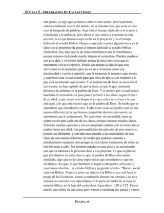 SEMANA 5 - PREPARACION DE LAS LECCIONES

          este punto, es algo que ya hemos visto en otra sesión, pero la primera,
          estamos hablando acerca del saludo, de la introducción, que sería en este
          caso la búsqueda de palabras. Aquí está el tiempo dedicado a la oración y
          el dedicado a la alabanza, pero ahora lo que vamos a examinar en esta
          sección, es lo que tenemos aquí arriba en el proyector y es el tiempo
          dedicado al estudio bíblico. Hemos empezado a poner algunas bases en la
          clase con el propósito de pasar al tiempo dedicado al estudio bíblico.
          Ahora bien, hay algo que es de suma importancia que lo entendamos
          porque estamos dedicando mucho tiempo al curriculum. Pueden quedarse
          con esta idea, y ya hemos hablado acerca de esto, pero creo que es
          importante volver a repetirlo. Puede que tengan la idea de que este
          curriculum es la respuesta, pero no es así y lo hemos dicho con
          anterioridad y vuelvo a repetirlo, que la respuesta la tenemos aquí mismo
          y queremos usar el curriculum para que sirva de apoyo con respecto a lo
          que está sucediendo aquí mismo. Y si dedican tan de lleno su atención al
          curriculum, no han captado de qué se trata, ya que lo que realmente
          debemos de enfatizar es la palabra de Dios. Y el motivo por el cual hemos
          diseñado el curriculum, es para poder permitir a los niños, según el nivel
          de su edad, a que vayan mas despacio y a que echen un vistazo a lo que
          está aquí, a lo que está escrito aquí en la palabra de Dios. De modo que es
          importante que entendamos esto. Todas estas cosas se pueden usar de una
          manera diferente de lo que hemos compartido durante esta sesión, es
          importante que lo entendamos. No queremos, sin necesidad, tener un
          cierto patrón para cada una de las clases, porque tenemos muchas clases.
          Tenemos muchas opciones y eso es estupendo cuando solo se tienen tres o
          cuatro clases por edad. Las personalidades de cada uno de esos maestros
          podrán ser diferentes, y servirán para atender a las necesidades de esos
          niños de una manera diferente, de modo que podemos atender a
          prácticamente cualquier crío porque existen tantas variaciones de cómo se
          está llevando a cabo. No entrarán ustedes en una clase y se encontrarán
          con que es idéntica a la próxima clase y a la próxima. Lo que es preciso
          que sea idéntico en cada clase es que la palabra de Dios está siendo
          estudiada, algo que es de suma importancia que entendamos y que no
          olvidemos. Así que, lo que haríamos al llegar a este punto, sería orar y
          mostrarnos abiertos....al estudio bíblico y preguntar a todos: “Bueno, sacad
          vuestras Biblias. Vamos a echar un vistazo a la Biblia y sea cual fuere el
          pasaje de las Escrituras, vamos a estudiarlo durante esa semana y en esta
          semana en concreto toca Apocalipsis, en la parte de arriba de su hoja de
          estudio bíblico, en la hoja del curriculum, Apocalipsis 1:20 a 3:22. Eso es
          mucho que cubrir en una clase, pero vamos a examinar ese pasaje y vamos


                                  PAGINA 19
 