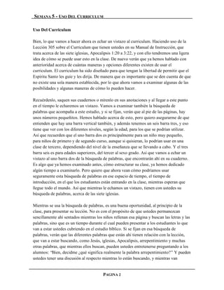 SEMANA 5 - USO DEL CURRICULUM

Uso Del Curriculum

Bien, lo que vamos a hacer ahora es echar un vistazo al curriculum. Haciendo uso de la
Lección 305 sobre el Curriculum que tienen ustedes en su Manual de Instrucción, que
trata acerca de las siete iglesias, Apocalipsis 1:20 a 3:22, y con ello tendremos una ligera
idea de cómo se puede usar esto en la clase. De nuevo verán que ya hemos hablado con
anterioridad acerca de cuántas maneras y opciones diferentes existen de usar el
curriculum. El curriculum ha sido diseñado para que tengan la libertad de permitir que el
Espíritu Santo les guíe y les dirija. De manera que es importante que se den cuenta de que
no existe una sola manera establecida, por lo que ahora vamos a examinar algunas de las
posibilidades y algunas maneras de cómo lo pueden hacer.

Recuérdenlo, saquen sus cuadernos o mírenlo en sus anotaciones y al llegar a este punto
en el tiempo le echaremos un vistazo. Vamos a examinar también la búsqueda de
palabras que acompaña a este estudio, y si se fijan, verán que al pie de las páginas, hay
unos números pequeñitos. Hemos hablado acerca de esto, pero quiero asegurarme de que
entienden que hay una barra vertical también, y además tenemos un seis barra tres, y eso
tiene que ver con los diferentes niveles, según la edad, para los que se podrían utilizar.
Así que recuerden que el uno barra dos es principalmente para un niño muy pequeño,
para niños de primero y de segundo curso, aunque si quisieran, lo podrían usar en una
clase de tercero, dependiendo del nivel de la enseñanza que se llevando a cabo. Y el tres
barra seis es para edades superiores, del tercer al sexo grado. Así que vamos a echar un
vistazo al uno barra dos de la búsqueda de palabras, que encontrarán ahí en su cuaderno.
Es algo que ya hemos examinado antes, cómo estructurar su clase, ya hemos dedicado
algún tiempo a examinarlo. Pero quiero que ahora vean cómo podríamos usar
seguramente esta búsqueda de palabras en ese espacio de tiempo, el tiempo de
introducción, en el que los estudiantes están entrando en la clase, mientras esperan que
llegue todo el mundo. Así que mientras le echamos un vistazo, tienen con ustedes su
búsqueda de palabras, acerca de las siete iglesias.

Mientras se usa la búsqueda de palabras, es una buena oportunidad, al principio de la
clase, para presentar su lección. No es con el propósito de que ustedes permanezcan
sencillamente ahí sentados mientras los niños rellenan esa página y buscan las letras y las
palabras, sino que es un tiempo durante el cual pueden presentar a los estudiantes lo que
van a estar ustedes cubriendo en el estudio bíblico. Si se fijan en esa búsqueda de
palabras, verán que las diferentes palabras que están ahí tienen relación con la lección,
que van a estar buscando, como Jesús, iglesias, Apocalipsis, arrepentimiento y muchas
otras palabras, que mientras ellos buscan, pueden ustedes entretenerse preguntando a los
alumnos: “Bien, decidme ¿qué significa realmente la palabra arrepentimiento?” Y pueden
ustedes tener una discusión al respecto mientras lo están buscando, y mientras van


                                        PAGINA 2
 