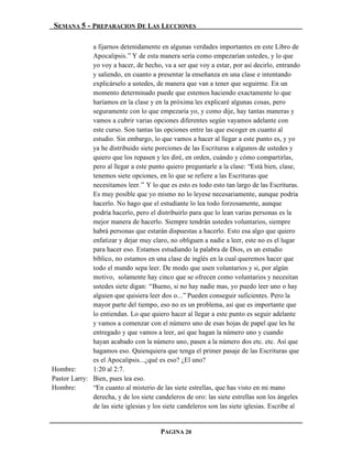 SEMANA 5 - PREPARACION DE LAS LECCIONES

              a fijarnos detenidamente en algunas verdades importantes en este Libro de
              Apocalipsis.” Y de esta manera sería como empezarían ustedes, y lo que
              yo voy a hacer, de hecho, va a ser que voy a estar, por así decirlo, entrando
              y saliendo, en cuanto a presentar la enseñanza en una clase e intentando
              explicárselo a ustedes, de manera que van a tener que seguirme. En un
              momento determinado puede que estemos haciendo exactamente lo que
              haríamos en la clase y en la próxima les explicaré algunas cosas, pero
              seguramente con lo que empezaría yo, y como dije, hay tantas maneras y
              vamos a cubrir varias opciones diferentes según vayamos adelante con
              este curso. Son tantas las opciones entre las que escoger en cuanto al
              estudio. Sin embargo, lo que vamos a hacer al llegar a este punto es, y yo
              ya he distribuido siete porciones de las Escrituras a algunos de ustedes y
              quiero que los repasen y les diré, en orden, cuándo y cómo compartirlas,
              pero al llegar a este punto quiero preguntarle a la clase: “Está bien, clase,
              tenemos siete opciones, en lo que se refiere a las Escrituras que
              necesitamos leer.” Y lo que es esto es todo esto tan largo de las Escrituras.
              Es muy posible que yo mismo no lo leyese necesariamente, aunque podría
              hacerlo. No hago que el estudiante lo lea todo forzosamente, aunque
              podría hacerlo, pero el distribuirlo para que lo lean varias personas es la
              mejor manera de hacerlo. Siempre tendrán ustedes voluntarios, siempre
              habrá personas que estarán dispuestas a hacerlo. Esto esa algo que quiero
              enfatizar y dejar muy claro, no obliguen a nadie a leer, este no es el lugar
              para hacer eso. Estamos estudiando la palabra de Dios, es un estudio
              bíblico, no estamos en una clase de inglés en la cual queremos hacer que
              todo el mundo sepa leer. De modo que usen voluntarios y si, por algún
              motivo, solamente hay cinco que se ofrecen como voluntarios y necesitan
              ustedes siete digan: “Bueno, si no hay nadie mas, yo puedo leer uno o hay
              alguien que quisiera leer dos o...” Pueden conseguir suficientes. Pero la
              mayor parte del tiempo, eso no es un problema, así que es importante que
              lo entiendan. Lo que quiero hacer al llegar a este punto es seguir adelante
              y vamos a comenzar con el número uno de esas hojas de papel que les he
              entregado y que vamos a leer, así que hagan la número uno y cuando
              hayan acabado con la número uno, pasen a la número dos etc. etc. Así que
              hagamos eso. Quienquiera que tenga el primer pasaje de las Escrituras que
              es el Apocalipsis...¿qué es eso? ¿El uno?
Hombre:       1:20 al 2:7.
Pastor Larry: Bien, pues lea eso.
Hombre:       “En cuanto al misterio de las siete estrellas, que has visto en mi mano
              derecha, y de los siete candeleros de oro: las siete estrellas son los ángeles
              de las siete iglesias y los siete candeleros son las siete iglesias. Escribe al


                                        PAGINA 20
 