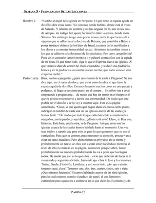 SEMANA 5 - PREPARACION DE LAS LECCIONES

Hombre 2:     “Escribe al ángel de la iglesia en Pérgamo: El que tiene la espada aguda de
              dos filos dice estas cosas: Yo conozco donde habitas, donde está el trono
              de Satanás. Y retienes mi nombre y no has negado mi fe, aun en los días
              de Antipas, mi testigo fiel, quien fue muerte entre vosotros, donde mora
              Satanás. Sin embargo, tengo unas pocas cosas contra ti: que tienes allí a
              algunos que se adhieren a la doctrina de Balaam, que enseñaba a Balac a
              poner tropiezo delante de los hijos de Israel, a comer de lo sacrificado a
              los ídolos y a cometer inmoralidad sexual. Asimismo tu también tienes a
              los que se adhieren a la doctrinas de los nicolaitas. Por tanto ¡arrepiéntete!
              Pues de lo contrario vendré pronto a ti y pelearé contra ellos con la espada
              de mi boca. El que tiene oído, oiga lo que el Espíritu dice a las iglesias. Al
              que venza le daré de comer del maná escondido, y le daré una piedrecita
              blanca y en la piedrecita un nombre nuevo escrito, que nadie conoce sino
              el que lo recibe.”
Pastor Larry: Bien, vuelvo a preguntar ¿quién era el autor de la carta a Pérgamo? Se nos
              dice aquí, en el versículo doce, que estas cosas las dice el que tiene la
              espada aguda de dos filos. Estamos leyendo muchas cosas en este pasaje y
              podemos, al llegar a un cierto punto en el tiempo… los niños van a estar
              empezando a preguntarse… de modo que hay un punto en el tiempo e el
              que es preciso reconocerlo y darles una oportunidad. De modo que este
              podría ser el desafío y se lo voy a mostrar aquí. Esta es la página
              aumentada. “Clase, lo que quiero que hagan ahora es, hasta cierto punto,
              subrayar el nombre de cada una de las iglesias acerca de las cuales ya
              hemos leído.” De modo que todo lo que están haciendo es mantenerles
              ocupados, participando, y aquí dice...¿dónde está esto? Efeso, sí. Hay una,
              Esmirna. Está bien, está la otra, la de Pérgamo. Así que estas son las
              iglesias acerca de las cuales hemos hablado hasta el momento. Una vez
              mas vuelvo a repetir que para esto es para lo que queremos que se use el
              curriculum. Para que se centren, para mantener su atención, porque van a
              estar un tanto inquietos. Pero ahora tienen un proyecto en su mente y
              probablemente un tercio de ellos van a estar estar haciéndolo mientras el
              resto de ellos lo marcán en su página, solamente porque saben, bueno
              probablemente su maestro probablemente les va a pedir que los hagan
              todos. De modo que eso es lo que ellos... es lo que deberían de hacer al ir
              avanzando y seguirían adelante, haciendo que ellos lo lean y lo examinen..
              Tiatira, Sardis, Filadelfia, Laodicea, y eso sería todo. ¿Así que cuántas
              tenemos aquí, clase? Tenemos una, dos, tres, cuatro, cinco, seis y siete.
              ¿Qué estamos haciendo? Estamos hablando acerca de las siete iglesias,
              para lo cual estamos usando el pedazo de papel, al que llamamos
              curriculum para ayudarles a centrarse en lo que dicen las Escrituras y, de


                                        PAGINA 22
 