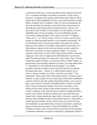 SEMANA 5 - PREPARACION DE LAS LECCIONES

          si quisieran ustedes decir, sin tener que abarcar tanto material de una sola
          vez, o si quisieran introducir esa semana en concreto, y luego volver y
          empezar a ver algunas de las iglesias, podrían hacer algo como eso. De la
          manera que lo hemos preparado de nuevo, como están haciendo el estudio
          bíblico, el número uno es verdadero o falso. Es solo con el propósito, de
          nuevo de mantener concentrada su atención de lleno y quieren usar eso.
          De modo que cuando hayan leído esa primera porción. vuelven a leer
          acerca de las siete estrellas, los siete ángeles, las siete iglesias y los siete
          candelabros que son las siete iglesias. Así que posiblemente quieran
          volver atrás y repasar diciendo: “bien, ¿qué es esta clase?” Y algunos…
          “bueno, no se… yo”--bueno, vamos a volver y lo vamos a leer de nuevo,
          porque no estaban prestando atención o no se estaban concentrando. “Sí,
          es una auténtica clase” de modo que ustedes le han puesto un circulo y
          hacen que ellos también se lo pongan y luego pasan a la próximas. Si se
          fijan ustedes en algunas de las cosas que tenemos escritas cuando hay
          faltas en el curriculum, solo hay un pequeño cambio. Y en muchas
          ocasiones serán ciertas y el motivo por el que lo hemos hecho es para que
          tengan que volver atrás y tengan que leer detenidamente lo que les han
          dicho. De modo que aquí, en el número dos, Jesús le dijo a Juan: “Escribe
          al ángel de la iglesia en Efeso: yo conozco tus obras, tu arduo trabajo y tu
          perseverancia; que no puedes soportar a los malos, y no tengo nada contra
          ti.” Apocalipsis 2:4. Ha cambiado una sola palabra. Y en muchas
          ocasiones cambiará un número, que es muy difícil para las seis iglesias.
          De manera que tienen… Bueno, sí, sí. Había muchas iglesias, eso es
          cierto. Y entonces ustedes van y dicen: “unh-unh, eso es falso.” Y les
          contestarán: “¿falso, qué es falso? De ninguna manera.” Volvamos atrás y
          leámoslo. Lo que se logra con eso es hacer que se concentren, ayudándoles
          a pensar a fondo lo que están ustedes intentando estudiar, y eso es todo lo
          que es, pero estamos volviendo a la Palabra de Dios. Estamos volviendo
          atrás y estamos examinando siempre el tema de la autoridad, y se les
          instruye de este modo, porque lo que estamos haciendo es volver atrás,
          evaluar y examinar lo que tiene que decir al respecto la palabra de Dios y,
          gracias a ello, estamos creando un modelo que es muy importante que
          tengan todos. Cuando alguien dice algo, bueno, volvamos y veamos lo que
          tiene que decir la palabra de Dios, así que pueden hacer eso. Ahora bien, si
          ustedes quisieran cambiar, sea por el motivo que sea, el curso de lo que
          está sucediendo, lo que pueden hacer es fijarse en una iglesia y puede que
          quieran escoger una en concreto, la iglesia de Filadelfia, por ejemplo.
          Echemos un vistazo, clase. Entonces leemos esa porción de las Escrituras
          y realmente examinamos esa iglesia en particular y empezarían a fijarse en


                                    PAGINA 24
 