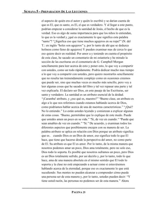 SEMANA 5 - PREPARACION DE LAS LECCIONES

          el aspecto de quién era el autor y quién lo escribió y se darían cuenta de
          que es El, que es santo, es El, el que es verdadero. Y al llegar a este punto,
          podrían empezar a considerar la santidad de Jesús, el hecho de que es la
          verdad. Eso es algo de suma importancia para que los niños lo entiendan,
          lo que es la verdad y ¿qué es exactamente lo que significa esta palabra
          “santo”? “¿Significa eso que tiene muchos agujeros en su ropa?” (N. del
          T.: en inglés “holes son agujeros” y, por lo tanto de ahí que se deduzca
          holiness como lleno de agujeros) Y pueden examinar mas de cerca lo que
          eso quiere decir en realidad. Por amor a y teniendo en cuenta el propósito
          de esta clase, he sacado un comentario de mi estantería y he mirado la
          sección de las escrituras en el comentario de G. Campbell Morgan
          sencillamente para leer acerca de esto y poner esto, lo que voy a compartir
          con ustedes, como un todo rápidamente. Podría dedicar mucho mas tiempo
          a lo que voy a compartir con ustedes, pero quiero mostrarles sencillamente
          que no resulta tan tremendamente complejo como en ocasiones creemos
          que puede ser, sino que muchas veces es mucho más sencillo, pero voy a
          leer algunas cosas que he sacado del libro y tal vez repasar una parte y tal
          vez explicarla. El declaro ser Dios, en este pasaje de las Escrituras, ser
          santo y verdadero. La santidad es un atributo esencial de la deidad.
          “¡Caramba! atributo, y ¿eso qué es, maestro?” “Bueno clase, un atributo es
          algo a lo que nos referimos cuando estamos hablando acerca de Dios,
          como podríamos hablar acerca de una de nuestras características.” “¿Qué?
          No lo entiendo.” Lo están ustedes leyendo y comienzan a explicar algunas
          de estas cosas. “Bueno, permitidme que lo explique de este modo. Puede
          que ustedes amen un poco en su vida.” “Sí, de vez en cuando.“ “Puede que
          sean amables de vez en cuando.” “Sí.” De acuerdo, y examinan todos los
          diferentes aspectos que posiblemente encajen con su manera de ser. La
          palabra atributo se aplica en relación con Dios porque un atributo significa
          que es… cuando Dios es un Dios de amor, eso significa todo lo que El
          hace, que tiene que hacerse desde la perspectiva del amor, no como parte
          de El. Su atributo es que El es amor. Por lo tanto, de la misma manera que
          nosotros podemos amar un poco, Dios ama totalmente, pero no solo eso,
          Dios todo lo soporta. Es posible que nosotros suframos un poco, pero Dios
          es un Dios totalmente sufrido, por así decirlo y, por lo tanto, todo lo que
          hace, ama de una manera absoluta en el mismo sentido que El todo lo
          soporta y la clase no está empezando a actuar como si estuviésemos
          hablando acerca de la eternidad, porque eso es exactamente lo que está
          sucediendo. Sus mentes no pueden alcanzar a comprender cómo puede
          una persona ser de esta manera y, por lo tanto, ustedes pueden decir: “Y
          tiene usted razón, las personas no podemos ser de esta manera.” Ahora


                                   PAGINA 25
 
