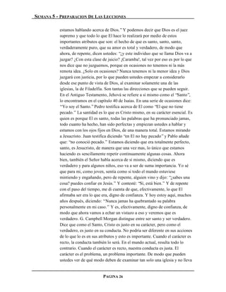 SEMANA 5 - PREPARACION DE LAS LECCIONES

          estamos hablando acerca de Dios.” Y podemos decir que Dios es el juez
          supremo y que todo lo que El hace lo realizará por medio de estos
          importantes atributos que son: el hecho de que es santo, santo, santo,
          verdaderamente puro, que su amor es total y verdadero, de modo que
          ahora, de repente, dicen ustedes: “¿y este individuo que se llama Dios va a
          juzgar? ¿Con esta clase de juicio? ¡Caramba!, tal vez por eso es por lo que
          nos dice que no juzguemos, porque en ocasiones no tenemos ni la más
          remota idea. ¿Solo en ocasiones? Nunca tenemos ni la menor idea y Dios
          juzgará con justicia, por lo que pueden ustedes empezar a considerarlo
          desde ese punto de vista de Dios, al examinar solamente una de las
          iglesias, la de Filadelfia. Son tantas las direcciones que se pueden seguir.
          En el Antiguo Testamento, Jehová se refiere a sí mismo como el “Santo”,
          lo encontramos en el capítulo 40 de Isaías. En una serie de ocasiones dice:
          “Yo soy el Santo.” Pedro testifica acerca de El como “El que no tiene
          pecado.” La santidad es lo que es Cristo mismo, en su carácter esencial. Es
          quien es porque El es santo, todas las palabras que ha pronunciado jamas,
          todo cuanto ha hecho, han sido perfectas y empiezan ustedes a hablar y
          estamos con los ojos fijos en Dios, de una manera total. Estamos mirando
          a Jesucristo. Juan testifica diciendo “en El no hay pecado” y Pablo añade
          que: “no conoció pecado.” Estamos diciendo que era totalmente perfecto,
          santo, es Jesucristo, de manera que una vez mas, lo único que estamos
          haciendo es sencillamente repetir continuamente algunas cosas. Ahora
          bien, también el Señor habla acerca de sí mismo, diciendo que es
          verdadero y para algunos niños, eso va a ser de suma importancia. Yo sé
          que para mi, como joven, sentía como si todo el mundo estuviese
          mintiendo y engañando, pero de repente, alguien vino y dijo: “¿sabes una
          cosa? puedes confiar en Jesús.” Y contesté: “Sí, está bien.” Y de repente
          con el paso del tiempo, me di cuenta de que, efectivamente, lo que El
          afirmaba ser era lo que era, digno de confianza. Y hoy estoy aquí, muchos
          años después, diciendo: “Nunca jamas ha quebrantado su palabra
          personalmente en mi caso.” Y es, efectivamente, digno de confianza, de
          modo que ahora vamos a echar un vistazo a eso y veremos que es
          verdadero. G. Campbell Morgan distingue entre ser santo y ser verdadero.
          Dice que como el Santo, Cristo es justo en su carácter, pero como el
          verdadero, es justo en su conducta. No podría ser diferente en sus acciones
          de lo que lo es en sus atributos y esto es importante. Cuando el carácter es
          recto, la conducta también lo será. En el mundo actual, resulta todo lo
          contrario. Cuando el carácter es recto, nuestra conducta es justa. El
          carácter es el problema, un problema importante. De modo que pueden
          ustedes ver de qué modo deben de examinar tan solo una iglesia y no lleva


                                  PAGINA 26
 