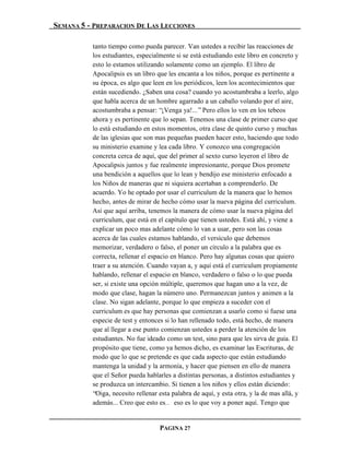 SEMANA 5 - PREPARACION DE LAS LECCIONES

          tanto tiempo como pueda parecer. Van ustedes a recibir las reacciones de
          los estudiantes, especialmente si se está estudiando este libro en concreto y
          esto lo estamos utilizando solamente como un ejemplo. El libro de
          Apocalipsis es un libro que les encanta a los niños, porque es pertinente a
          su época, es algo que leen en los periódicos, leen los acontecimientos que
          están sucediendo. ¿Saben una cosa? cuando yo acostumbraba a leerlo, algo
          que habla acerca de un hombre agarrado a un caballo volando por el aire,
          acostumbraba a pensar: “¡Venga ya!...” Pero ellos lo ven en los tebeos
          ahora y es pertinente que lo sepan. Tenemos una clase de primer curso que
          lo está estudiando en estos momentos, otra clase de quinto curso y muchas
          de las iglesias que son mas pequeñas pueden hacer esto, haciendo que todo
          su ministerio examine y lea cada libro. Y conozco una congregación
          concreta cerca de aquí, que del primer al sexto curso leyeron el libro de
          Apocalipsis juntos y fue realmente impresionante, porque Dios promete
          una bendición a aquellos que lo lean y bendijo ese ministerio enfocado a
          los Niños de maneras que ni siquiera acertaban a comprenderlo. De
          acuerdo. Yo he optado por usar el curriculum de la manera que lo hemos
          hecho, antes de mirar de hecho cómo usar la nueva página del curriculum.
          Así que aquí arriba, tenemos la manera de cómo usar la nueva página del
          curriculum, que está en el capítulo que tienen ustedes. Está ahí, y viene a
          explicar un poco mas adelante cómo lo van a usar, pero son las cosas
          acerca de las cuales estamos hablando, el versículo que debemos
          memorizar, verdadero o falso, el poner un círculo a la palabra que es
          correcta, rellenar el espacio en blanco. Pero hay algunas cosas que quiero
          traer a su atención. Cuando vayan a, y aquí está el curriculum propiamente
          hablando, rellenar el espacio en blanco, verdadero o falso o lo que pueda
          ser, si existe una opción múltiple, queremos que hagan uno a la vez, de
          modo que clase, hagan la número uno. Permanezcan juntos y animen a la
          clase. No sigan adelante, porque lo que empieza a suceder con el
          curriculum es que hay personas que comienzan a usarlo como si fuese una
          especie de test y entonces si lo han rellenado todo, está hecho, de manera
          que al llegar a ese punto comienzan ustedes a perder la atención de los
          estudiantes. No fue ideado como un test, sino para que les sirva de guía. El
          propósito que tiene, como ya hemos dicho, es examinar las Escrituras, de
          modo que lo que se pretende es que cada aspecto que están estudiando
          mantenga la unidad y la armonía, y hacer que piensen en ello de manera
          que el Señor pueda hablarles a distintas personas, a distintos estudiantes y
          se produzca un intercambio. Si tienen a los niños y ellos están diciendo:
          “Oiga, necesito rellenar esta palabra de aquí, y esta otra, y la de mas allá, y
          además... Creo que esto es… eso es lo que voy a poner aquí. Tengo que


                                   PAGINA 27
 