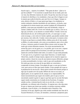 SEMANA 5 - PREPARACION DE LAS LECCIONES

          hacerlo aquí y... maestro, he acabado.” Dan ganas de decir: “¿Qué es lo
          que has acabado?” Y en ocasiones se puede hacer de ese modo, pero una
          vez mas, hay diferentes maneras de usarlo. Sé que hay una clase en la que
          el maestro lo distribuye a los estudiantes y hace que ellos lo hagan en casi
          la manera que acaba de decirles, pero por favor no lo hagan. Aunque yo
          estoy abierto al Señor y a lo que quiera que haga y los estudiantes se
          sienten realmente cómodos haciéndolo de esta manera y, de hecho, usan
          esa página de la misma manera que usarían la página de la búsqueda de
          palabras, como para que entiendan lo que está sucediendo y luego se
          sientan y hablan sobre ello. Existe otro método que se utiliza y esto no es
          algo que, de hecho, se use durante su estudio bíblico. Ustedes vieron una
          demostración de eso, de la última parte de ello, y lo usan aquí. Lo usan
          como un juego, y esto está en el mismo capítulo, que pueden ustedes mirar
          por encima y leer sobre ello. Ustedes vieron cómo pasó y la manera cómo
          lo hacen es que hacen su estudio bíblico, hablan acerca de él, han sacado
          su Biblia y la están mirando, solo como un recordatorio, para volver sobre
          el tema, y entonces usarán el estudio bíblico mismo como un juego. De
          modo que existen diferentes maneras. No existe necesariamente una
          norma fija, pero a mi me gusta ver, si es posible, que se usa esto y repasar
          juntos todos los pasajes de las Escrituras, de modo que tenemos una
          manera de controlar dónde están todos, en cuanto a lo que están pensando.
          Y creo que eso es, en general, lo que mejor funciona y es mucho mejor.
          Ahora bien, cuando el tiempo mejora, algunos de los maestros siguen su
          propio camino y hacen las cosas de una manera un poco diferentes, porque
          se están acostumbrando a la clase y todo lo que está sucediendo en ella.
          De modo que estas son cosas de las que deben ser conscientes y
          comprender al mismo tiempo. Esta página de aquí, es una que no hemos
          visto, pero está en el libro que tienen ustedes. Como ejemplo de lo que es
          la preparación de una lección. Ahora quiero mirarlo brevemente porque es
          algo que les puede servir de ayuda. Debiera de estar en sus notas, en
          alguna parte, en ese capítulo de ahí, aunque no es imprescindible. No
          tienen necesariamente que seguir este modelo, pero lo que yo me he
          encontrado cuando la gente lo sigue es que hace que les sea más fácil para
          seguir siendo consistentes en el estudio de las Escrituras. Si esperan
          ustedes un día, e intentan hacerlo todo en un solo día, a veces salen
          perdiendo y no obtienen todo el beneficio. Si esperan uno o dos días antes
          de que se supone que tienen que enseñar, en muchas ocasiones saldrán
          perdiendo, como he dicho, y no obtendrán todo el beneficio. Hay
          ocasiones en las que, digamos que están ustedes enseñando una clase de la
          Escuela Dominical y el Lunes, de inmediato, comienzan a prepararse para


                                  PAGINA 28
 