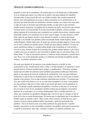 SEMANA 5 - USO DEL CURRICULUM

llegando el resto de los estudiantes. De manera que no es un tiempo que se deba perder,
ni es un tiempo para quitar a los niños de en medio, sino para empezar de inmediato
introduciendo el tema acerca del cual van a hablar ustedes. Hay muchas maneras de
hacerlo, pero principalmente en lo que se deben concentrar no es sencillamente en el
ejercicio que están haciendo los estudiantes mientras ustedes van y hacen otra cosa, pues
es algo en lo que es necesario que participen ustedes, es algo para lo que necesitan
ustedes mismos prepararse. En algunas de las maneras de usarlo, será preciso que ustedes
las hayan hecho con anterioridad. Si no han encontrado la palabra, entonces pueden
aplicar algunos de los principios que compartiré con ustedes ahora mismo, mientras estén
intentando animar a los estudiantes de su clase a que lo hagan. Así que, primero y sobre
todo, antes de que lleguen ustedes a clase durante la semana, es preciso que hayan
rellenado y encontrado esas palabras, haber encontrado dónde estaba Espíritu, dónde
estaba Pérgamo, dónde estaba siete, de modo que entonces puedan empezar a hacer cosas
con la clase y además les puedan animar. Puede que haya algunos alumnos a los que les
cueste muchísimo trabajo y si ustedes saben dónde están las palabras al ir de un lado a
otro de la clase, durante la parte de la introducción, podrán ustedes apuntar a una y decir:
“¿sabéis una cosa, me apuesto a que encontráis la palabra aquí en esta última frase, en la
última línea.” Y ellos la encuentran entonces y todos se sienten animados y quieren hacer
mas. Pero si no se han preparado ustedes y no hubiesen encontrado las palabras ustedes
mismos, no podrían animarles a ellos.

De modo que algunas de las maneras cómo pueden hacerlo, es dividir la clase
exactamente en dos. Pueden poner niños y niñas, o el lado derecho y el izquierdo o como
quieran hacerlo. Entonces pueden hacer equipos, y pueden decir: “Está bien, el primer
equipo que encuentre las primeras cuatro palabras que quieran ustedes que encuentren,
ganan en una especie de estilo de enseñanza de competición. Una cosa que realmente
enfatizamos es que lo que no se puede hacer es dejar a un lado a los niños que no hayan
ganado si hay premios. Eso es algo realmente importante que recordar. Y la manera que
creo que resulta muy positivo es si se va a dar una recompensa a la clase, como puedan
ser unas galletas o algo por el estilo, todo lo que tienen que hacer con los ganadores es
decir: “Escuchad, cuando repartamos las galletas, a vosotros os doy dos en vez de una.”
De ese modo el resto de los estudiantes también reciben una recompensa, aún pueden
disfrutar de su tentempié y no se sienten abandonados. Pero si ustedes permiten, ya
saben, que solamente los ganadores obtengan algo, con eso lo que se consigue es que el
resto de la clase se sienta decepcionada. De manera que es importante que lo recordemos.
Pueden seguir un método y decir: “Bien, tenéis cinco minutos y al final de esos cinco
minutos veremos cuántas palabras habéis encontrado y quién ha encontrado más
palabras.” Esa es la manera como a los niños realmente les gusta hacerlo o pueden
ustedes concentrarse en una sola palabra, solamente una palabra, hasta que la encuentren
y cuando la encuentren, decir algo...estrellas o Espíritu, no importa realmente, una


                                         PAGINA 3
 