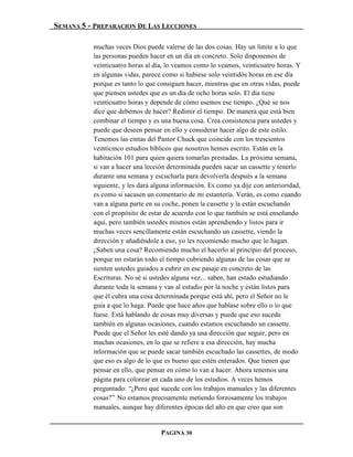 SEMANA 5 - PREPARACION DE LAS LECCIONES

          muchas veces Dios puede valerse de las dos cosas. Hay un límite a lo que
          las personas pueden hacer en un día en concreto. Solo disponemos de
          veinticuatro horas al día, lo veamos como lo veamos, veinticuatro horas. Y
          en algunas vidas, parece como si hubiese solo veintidós horas en ese día
          porque es tanto lo que consiguen hacer, mientras que en otras vidas, puede
          que piensen ustedes que es un día de ocho horas solo. El día tiene
          veinticuatro horas y depende de cómo usemos ese tiempo. ¿Qué se nos
          dice que debemos de hacer? Redimir el tiempo. De manera que está bien
          combinar el tiempo y es una buena cosa. Crea consistencia para ustedes y
          puede que deseen pensar en ello y considerar hacer algo de este estilo.
          Tenemos las cintas del Pastor Chuck que coincide con los trescientos
          veinticinco estudios bíblicos que nosotros hemos escrito. Están en la
          habitación 101 para quien quiera tomarlas prestadas. La próxima semana,
          si van a hacer una lección determinada pueden sacar un cassette y tenerlo
          durante una semana y escucharla para devolverla después a la semana
          siguiente, y les dará alguna información. Es como ya dije con anterioridad,
          es como si sacasen un comentario de mi estantería. Verán, es como cuando
          van a alguna parte en su coche, ponen la cassette y la están escuchando
          con el propósito de estar de acuerdo con lo que también se está enseñando
          aquí, pero también ustedes mismos están aprendiendo y listos para ir
          muchas veces sencillamente están escuchando un cassette, viendo la
          dirección y añadiéndole a eso, yo les recomiendo mucho que lo hagan.
          ¿Saben una cosa? Recomiendo mucho el hacerlo al principio del proceso,
          porque no estarán todo el tiempo cubriendo algunas de las cosas que se
          sienten ustedes guiados a cubrir en ese pasaje en concreto de las
          Escrituras. No sé si ustedes alguna vez... saben, han estado estudiando
          durante toda la semana y van al estudio por la noche y están listos para
          que él cubra una cosa determinada porque está ahí, pero el Señor no le
          guía a que lo haga. Puede que hace años que hablase sobre ello o lo que
          fuese. Está hablando de cosas muy diversas y puede que eso suceda
          también en algunas ocasiones, cuando estamos escuchando un cassette.
          Puede que el Señor les esté dando ya una dirección que seguir, pero en
          muchas ocasiones, en lo que se refiere a esa dirección, hay mucha
          información que se puede sacar también escuchado las cassettes, de modo
          que eso es algo de lo que es bueno que estén enterados. Que tienen que
          pensar en ello, que pensar en cómo lo van a hacer. Ahora tenemos una
          página para colorear en cada uno de los estudios. A veces hemos
          preguntado: “¿Pero qué sucede con los trabajos manuales y las diferentes
          cosas?” No estamos precisamente metiendo forzosamente los trabajos
          manuales, aunque hay diferentes épocas del año en que creo que son


                                  PAGINA 30
 