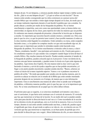 SEMANA 5 - USO DEL CURRICULUM

lámpara de pie. Si son lámparas, y entonces pueden dedicar algún tiempo a hablar acerca
de ello. ¿Qué es un una lámpara de pie?” “¿A qué se refiere en esta lección?” De esa
manera están ustedes consiguiendo que los niños comiencen ya a pensar acerca del
estudio bíblico que van ustedes a tratar algún tiempo después en la clase, de modo que es
un tiempo realmente importante durante el cual decidir la palabra que van a estudiar. Se
puede educar y enseñar por medio de las búsquedas de palabras. No se limiten
sencillamente a repartirlas, usen esto como una oportunidad, como ya hemos dicho con
anterioridad, en algunas de las clases, para repetirse de todas las maneras que sea posible.
Es realmente una manera estupenda de presentar y desarrollar la lección que se disponen
a enseñar. Es importante que necesiten hacerlo ustedes mismos y entender eso. Otra cosa
para lo que les sirve, es que les permite tener control y hace posible mantener el orden en
la clase mientras están llegando los estudiantes. Están sentados a su mesa, están ocupados
haciendo cosas, y a los padres les complace mucho ver que está sucediendo algo así, de
manera que es importante que ustedes lo entiendan cuando están haciendo estas
búsquedas de palabras. No se limiten sencillamente a tirárselas sobre la mesa y a decir:
“Bueno, estudiantes, hacedlo”, sino participen activamente en ello. Úsenlo para guiar a
los estudiantes respecto a lo que ustedes van a compartir cuando llegue la hora de hacer el
estudio bíblico. Hay muchas maneras de hacerlo. Pueden ustedes aumentar el tamaño de
la búsqueda de palabras, pueden colocarla aquí en el proyector. Como ven detrás de mi,
tenemos una que hemos aumentado, y pueden tomar el círculo en el que están algunas de
las palabras. Aquí mismo dice Espíritu. De esta manera toda la clase verá lo que está
haciendo el maestro y servirá de ayuda a aquellos que no han podido encontrarlas y al
llegar a este punto pueden encontrarla o pueden ustedes decirles: “Bueno, echemos un
vistazo al rincón de la mano izquierda superior. Vamos a ver si podemos encontrar la
palabra ahí arriba.” De modo que pueden usar ustedes esto de muchas maneras, pero la
cuestión es educar en relación con el estudio de la Biblia que están ustedes intentando
presentar después de ese momento en el tiempo, de manera que es una información
importante. Esta es sencillamente una manera de saber cómo se puede usar la búsqueda
de palabras, o diferentes maneras posibles, pero lo que hay que ver es la importancia que
tiene. No se trata sencillamente de un papel que los niños deben rellenar.

El próximo paso que yo seguiría, si yo estuviese enseñando activamente a una clase a
usar el curriculum, lo que haría sería continuar con el versículo de memoria. El versículo
que hay que memorizar es la base de la lección. Es un medio del cual se pueden ustedes
valer para para decidir la dirección hacia la cual van a ir. Como recordarán de la sección
de los distintos niveles de aprendizaje, este es el nivel de la memoria. Este es el nivel de
tiempo, durante el cual están ustedes estableciendo una base, y desde ahí, pueden seguir
al significado que tiene, de qué modo se aplica a su vida etc. etc. en relación con eso. El
versículo que hay que memorizar es importante, es un buen punto de partida que sirve
para decidir la dirección que van a seguir. Ahora hablaremos de ello, en unos minutos lo


                                         PAGINA 4
 