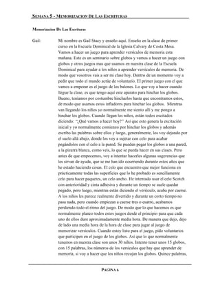 SEMANA 5 - MEMORIZACION DE LAS ESCRITURAS

Memorizacion De Las Escrituras

Gail:         Mi nombre es Gail Stacy y enseño aquí. Enseño en la clase de primer
              curso en la Escuela Dominical de la Iglesia Calvary de Costa Mesa.
              Vamos a hacer un juego para aprender versículos de memoria esta
              mañana. Este es un seminario sobre globos y vamos a hacer un juego con
              globos y otros juegos mas que usamos en nuestra clase de la Escuela
              Dominical para ayudar a los niños a aprender versículos de memoria. De
              modo que vosotros vais a ser mi clase hoy. Dentro de un momento voy a
              pedir que todo el mundo actúe de voluntario. El primer juego con el que
              vamos a empezar es el juego de los balones. Lo que voy a hacer cuando
              llegue la clase, es que tengo aquí este aparato para hinchar los globos.
              Bueno, teníamos por costumbre hincharlos hasta que encontramos estos,
              de modo que usamos estos infladores para hinchar los globos. Mientras
              van llegando los niños yo normalmente me siento allí y me pongo a
              hinchar los globos. Cuando llegan los niños, están todos excitados
              diciendo: “¿Qué vamos a hacer hoy?” Así que esto genera la excitación
              inicial y yo normalmente comienzo por hinchar los globos y además
              escribo las palabras sobre ellos y luego, generalmente, los voy dejando por
              el suelo allá abajo, donde los voy a sujetar con celo para acabar
              pegándolos con el celo a la pared. Se pueden pegar los globos a una pared,
              a la pizarra blanca, como veis, lo que se pueda hacer en sus clases. Pero
              antes de que empecemos, voy a intentar hacerles algunas sugerencias que
              les sirvan de ayuda, que se me han ido ocurriendo durante estos años que
              he estado haciendo cosas. El celo que encuentro que mejor funciona en
              prácticamente todas las superficies que lo he probado es sencillamente
              celo para hacer paquetes, un celo ancho. He intentado usar el celo Scotch
              con anterioridad y cinta adhesiva y durante un tiempo se suele quedar
              pegado, pero luego, mientras están diciendo el versículo, acaba por caerse.
              A los niños les parece realmente divertido y durante un corto tiempo no
              pasa nada, pero cuando empiezan a caerse tres o cuatro, acabamos
              perdiendo todo el ritmo del juego. De modo que lo que hacemos es que
              normalmente planeo todos estos juegos desde el principio para que cada
              uno de ellos dure aproximadamente media hora. De manera que dejo, dejo
              de lado una media hora de la hora de clase para jugar al juego de
              memorizar versículos. Cuando estoy listo para el juego, pido voluntarios
              que participen en el juego de los globos. Así que lo que normalmente
              tenemos en nuestra clase son unos 30 niños. Intento tener unos 15 globos,
              con 15 palabras, los números de los versículos que hay que aprender de
              memoria, si voy a hacer que los niños recojan los globos. Quince palabras,


                                       PAGINA 6
 
