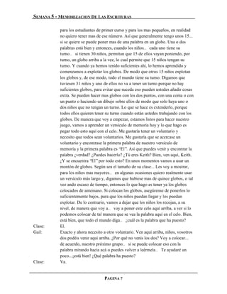 SEMANA 5 - MEMORIZACION DE LAS ESCRITURAS

           para los estudiantes de primer curso y para los mas pequeños, en realidad
           no quiero tener mas de ese número. Así que generalmente tengo unos 15...
           si se quiere se puede poner mas de una palabra en un globo. Una o dos
           palabras está bien y entonces, cuando los niños… cada uno tiene su
           turno… si tienen 30 niños, permitan que 15 de ellos vayan poniendo, por
           turno, un globo arriba a la vez, lo cual permite que 15 niños tengan su
           turno. Y cuando ya hemos tenido suficientes ahí, lo hemos aprendido y
           comenzamos a explotar los globos. De modo que otros 15 niños explotan
           los globos y, de ese modo, todo el mundo tiene su turno. Digamos que
           tuviesen 31 niños y uno de ellos no va a tener un turno porque no hay
           suficientes globos, para evitar que suceda eso pueden ustedes añadir cosas
           extra. Se pueden hacer mas globos con los dos puntos, con una coma o con
           un punto o haciendo un dibujo sobre ellos de modo que solo haya uno o
           dos niños que no tengan un turno. Lo que se hace es extenderlo, porque
           todos ellos quieren tener su turno cuando están ustedes trabajando con los
           globos. De manera que voy a empezar, estamos listos para hacer nuestro
           juego, vamos a aprender un versículo de memoria hoy y lo que hago es
           pegar todo esto aquí con el celo. Me gustaría tener un voluntario y
           necesito que todos sean voluntarios. Me gustaría que se acercase un
           voluntario y encontrase la primera palabra de nuestro versículo de
           memoria y la primera palabra es “El”. Así que puedes venir y encontrar la
           palabra ¿verdad? ¿Puedes hacerlo? ¿Tú eres Keith? Bien, ven aquí, Keith.
           ¿Y se encuentra “El” por todo esto? En unos momentos vamos a usar un
           montón de globos. Según sea el tamaño de su clase... Les voy a mostrar,
           para los niños mas mayores… en algunas ocasiones quiero realmente usar
           un versículo más largo y, digamos que hubiese mas de quince globos, o tal
           vez ando escaso de tiempo, entonces lo que hago es tener ya los globos
           colocados de antemano. Si colocan los globos, asegúrense de ponerlos lo
           suficientemente bajos, para que los niños puedan llegar y los puedan
           explotar. De lo contrario, vamos a dejar que los niños los recojan, a su
           nivel, de manera que voy a… voy a poner este celo aquí arriba, a ver si lo
           podemos colocar de tal manera que se vea la palabra aquí en el celo. Bien,
           está bien, que todo el mundo diga… ¿cuál es la palabra que ha puesto?
Clase:     El.
Gail:      Exacto y ahora necesito a otro voluntario. Ven aquí arriba, niños, vosotros
           dos podéis venir aquí arriba. ¿Por qué no venís los dos? Voy a colocar...
           de acuerdo, nuestro próximo grupo… si se puede colocar eso con la
           palabra mirando hacia acá o puedes volver a leérmela… Te ayudaré un
           poco...¡está bien! ¿Qué palabra ha puesto?
Clase:     Va.


                                   PAGINA 7
 