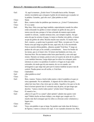 SEMANA 5 - MEMORIZACION DE LAS ESCRITURAS

Gail:       Sí, aquí la tenemos. ¿Estáis listos? Colocadla hacia arriba. Siempre
           intento recordarles que coloquen el globo de tal manera que se pueda ver
           la palabra. Caramba, ¡qué alto eres! ¿Qué palabra es ésta?
Clase:     Sanar.
Gail:      Bien, veamos todas las palabras que tenemos ya. ¿Listos? Comencemos.
Clase:     El va a sanar.
Gail:      Muy bien. Otra cosa que hago también, especialmente cuando los niños
           están colocando los globos es tener siempre un globo de mas, por lo
           menos uno de mas, porque si lo han colocado de manera equivocada
           cuando lo colocan, cuando arrancas éste, casi siempre explota. Así que
           antes de que les arruine el juego, lo mejor es hinchar otro globo, si tienen
           un par de globos de sobra. Resulta mucho mas sencillo. Es mucho más
           fácil, veamos, ¿a quién mas le gustaría venir? Bien, ven para acá. Es una
           buena cosa que tenga un globo de mas, aquí está, oh, lo he encontrado.
           Esta es nuestra última palabra. ¿Quieres ayudar? Está bien. Y tengo un
           pedazo de celo que ya he cortado y normalmente… busco los bordes de
           las mesas, que es el mejor sitio. Si tienen una bandejita con tizas, eso
           funciona bien. De esa manera están listos para hacerlo y esto está aquí
           mismo. Durante un tiempo, ponía el celo en la parte de atrás de los globos
           y eso también funciona. Luego dejen que los niños los coloquen, pero
           entonces es como si se perdiese el control o el lugar en el que están
           colocados, de modo que de esta manera, de vez en cuando, nos
           arriesgamos a que salga mal, pero por lo menos tendrían un poco mas de
           control. Puedes poner ese allí arriba, sí. Está bien.
Clase:     (Aplauden)
Gail:      ¿Qué palabra es ésta?
Clase:     Los
Gail:      Bien, veamos. Vamos a leerlo todos juntos y decir la palabra a la que yo
           estoy apuntando. No os adelantéis. A algunos de los niños les gusta...
           saben leer muy bien y hay otros que no saben. Aquellos a los que se les da
           bien la lectura quieren leer el versículo muy de prisa, así que tengo que
           decirles: “vamos a leerlo todos juntos” ¿Estáis listos? Empecemos.
Clase:     El sanará a los...
Gail:      ¿Qué es lo que El va a sanar? ¿Qué opináis? ¿Quién mas quiere venir
           aquí? Habéis hecho un buen trabajo y me alegro que vengáis acá. Es
           mucho más fácil conseguir que los niños se ofrezcan como voluntarios y
           hagan esto…
Clase:     (Risas)
Gail:      Vaya, esta palabra sí que es larga. Se pueden usar toda clase de formas y
           de figuras y vamos a colocar esto aquí. A ver si puedes alcanzar ésa. Bien,


                                    PAGINA 8
 