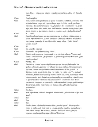 SEMANA 5 - MEMORIZACION DE LAS ESCRITURAS

           bien. Qué… esta es una palabra verdaderamente larga. ¿Qué es? Decidla
           todos.
Clase:     Quebrantados.
Gail:      Bien, hemos conseguido que se quede en su sitio. Está bien. Necesito otro
           voluntario que venga acá y que coloque aquí el globo, puede que hasta
           necesite a dos voluntarios esta vez. ¿Tenemos dos voluntarios? Ha, están
           aquí, vale. Bien, pues ahora, mas tarde vamos a pinchar estos globos, pero
           ahora mismo, lo que vamos a hacer es pegarlos aquí. ¿Qué palabras es?
Clase:     Y… venda.
Gail:      Cuando coloquéis esto ahí, aseguraos de que la palabra está de cara a su
           clase. ¡Qué fantástico! ¿Sabéis una cosa? Creo que debemos de decir de
           nuevo este versículo. A ver si lo podéis hacer, niños. ¿Estáis listos?
           ¿Estáis listos?
Clase:     Sí.
Gail:      De acuerdo, otra vez.
Clase:     El sanará a los quebrantados y venda
Gail:      Bueno, será mejor que veamos cuál es la próxima palabra. Veamos qué
           viene a continuación. ¿A quién más le gustaría ayudarme? Está bien. ¿Qué
           palabra es ésta?
Clase:     Arriba… Su
Gail:      Fantástico. Ahora intento decirlo una vez que han quedado todos los
           globos colocados, pero no voy a hacer eso esta mañana. Generalmente lo
           decimos cuando han quedado colocados cada uno de los globos. Lo
           decimos como un versículo. Una vez y otra vez y otra vez. Y... hasta el
           momento, habéis dicho que hay cuatro, cinco, seis, siete, ocho veces hasta
           este momento, pero ahora tenemos que colocar otra palabra. ¿A quién mas
           le gustaría subir? Veamos si hay unos cuantos voluntarios mas. Si se
           encuentran con que a su clase se les está acabando el tiempo, pueden coger
           dos a la vez, como para ir un poco mas de prisa. ¿Queréis hacer de
           voluntarios?
Niño:      Sí, claro.
Gail:      Ven aquí arriba, vamos a esta parte. Ahí estamos. ¿Puedes leer lo que dice
           aquí?
Niño:      Sus.
Gail:      Sus.
Niña:      Sus.
Gail:      Puedes leerlo y lo has hecho muy bien, ¿verdad que sí? Ahora puedes
           poner el globo aquí. Está bien, lo colocas con las palabras hacia afuera y
           todo. Buen trabajo. De acuerdo, vamos a decirlo de nuevo, porque
           tenemos muchas palabras aquí. ¿Listos? Empezad.


                                   PAGINA 9
 