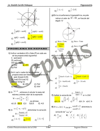 Lic. Rodolfo Carrillo Velásquez                                                                                             Trigonometría.
                               y
                                                                       2, 1                     2,0
                                           Q                        D)                         E) 

                                                                 5) En la circunferencia trigonométrica, se pide
                                            A                         indicar el valor de OC  DB , en función del
                                                                      ángulo "α"
                                                                                            C
                    P                  R
                                                                                           D                            B
       1
         tg 1  sen
                                   1
                                     ctg 1  sen                                                        A
    A) 2                        B) 2                                                               
                                   1                                                       O
           tg 1  sen            tg 1  sen
    C)                         D) 2
       1
         tg 1  cos                                              a) Sec  Tan                 b) Sec  Tan
    E) 2                                                               1  Cos 
                                                                     c) Sen                        d) Sec   Csc
PROBLEMA DE REPASO                                                     1  Cos 
                                                                     e) Sen 
 1) Indicar verdadero (V) o falso (F) en cada uno
      de las proposiciones siguientes:                           6) En el círculo trigonométrico, calcular el área de
     I. sen1>sen3                                                     la región sombreada.
     II. cos3>cos1
     III.tg1 – tg3>1
     A) VVV         B) VFV        C) VVF                                                                     
     D) FVV                       E) FFF                                                                O

 2) Decir cual o cuales de las siguientes
     proposiciones son falsas (F) o verdaderas (V).
                                                                              1 (Sen   Cos   1)              1 (Sen   Cos   1)
    I. sen(–3)<sen(–0,15)
                                                                     a) 2                                   b) 2
    II. |cos(–2)|>|cos(–1)|
                                                                              1 (1  Sen Cos )                  1 (1  2Cos )
    III.tg(–3)>tg(–2)
                                                                     c)       2                             d) 2
    A) FFF          B) VFF         C) FVV
                                                                              1 (1  2 Sen )
    D) VVF                         E) VVV
                                                                     e)       2

        x 4
 3) Si:      , entonces al calcular la suma del                                                               3 cos   1
                                                                                                       C
      máximo y mínimo valor de la expresión                      7) Señale la variación de:                    cos   1 si: IVC
                                                                                   1                    1
      W  cov  .x                                                                     ;2                   ;1
              8    3
                       , se obtiene:                                                   2                    2
                                                                    a)<1; 2> b)                    c)                   d)<1; 3> e)<2; 3>
    A) 1,5 B)2,5 C) 3              D)3,5        E) 4,5
                                                                 8) Si   II C y csc  sen  2 determine la
          x  ,   3
                                                                                                       sen  1
 4) Si:                       , determinar la variación
                 6senx  4                                            variación de “ csc 2  ”
            H
      de         3senx  4 .                                        A) 9                  B)        3 2            C)         3 3
                                                                              ;10                    ;                         ;
                                                                          2
                                                2, 1
                                                                                                   5 5                       4 4
    A)
           2, 1
                        B)
                             2,1        C)


                                                             7
Centro Preuniversitario de la UNS                         S-05                                               Ingreso Directo
 