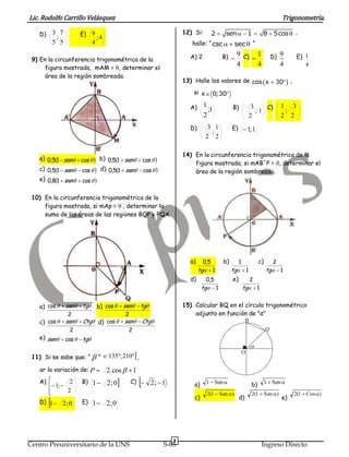 Lic. Rodolfo Carrillo Velásquez                                                                                            Trigonometría.

   D)       3 7       E) 9                                          12) Si:      2  sen   1  8  5cos  ,
             ;                 ;4
            5 5            4                                           halle: “ csc   sec  “

                                                                       A) 2            B)       9 C) 1                  D) 9     E) 1
 9) En la circunferencia trigonométrica de la                                                      
      figura mostrada, mAM = , determinar el
                                                                                                4     4                   4         4
      área de la región sombreada.
                                                                    13) Halle los valores de cos  x  30 ,
                                                                        si x  0;30

                                                                       A)     1             B)         3    C)             1 3
                                                                                ;1                       ;1                 ;
                                                                              2                       2                    2 2
                                                                       D)       3 1         E)  1;1
                                                                                 ;
                                                                               2 2

                                                                    14) En la circunferencia trigonométrica de la
   a) 0,51  sen  cos   b) 0,51  sen  cos  
                                                                        figura mostrada; si mAB´P = , determinar el
   c) 0,51  sen  cos   d) 0,51  sen  cos                    área de la región sombreada.
   e) 0,81  sen  cos  


 10) En la circunferencia trigonométrica de la
     figura mostrada, si mAp = , determinar la
     suma de las áreas de las regiones BOP y PQA.




                                                                       a)     0,5      b)      1               c)      2
                                                                            tg  1         tg  1                 tg  1
                                                                       d)      0,5          e)       2
                                                                             tg  1              tg  1


   a) cos   sen  tg b) cos   sen  tg                      15) Calcular BQ en el círculo trigonométrico
                  2                  2                                  adjunto en función de "α"
   c) cos   sen  Ctg d) cos   sen  Ctg                                                      B
                2                      2                                                                            Q
   e) sen  cos   tg
                                                                                                          
                               ”  135; 210 ,
                                                                                                 O
 11) Si se sabe que: “ 

   ar la variación de: P           2.cos   1
   A) 
         1; 
                 2    B) 1         2 ; 0   C)      2;  1           a)     1  Sen                   b)        1  Sen 
        
               2
                                                                               2(1  Sen )               2(1  Sen )          2(1  Cos )
                                                                        c)                       d)                        e)
        
   D) 1 2 ; 0        E) 1 2 ; 0




                                                                8
Centro Preuniversitario de la UNS                           S-05                                                Ingreso Directo
 