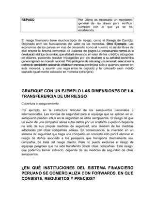 REPASO Por último es necesario un monitoreo
general de las áreas para verificar
cumplan con lo que ya se ha
establecido.
El riesgo financiero tiene muchos tipos de riesgo, como el Riesgo de Cambio:
Originado enm las fluctuaciones del valor de las monedas. Otro Ejemplo: Las
economías de los países en vías de desarrollo como el nuestro no están libres de
que crezca la brecha comercial de balanza de pagos.La consecuencia normal es la
devaluación del tipo de cambio, que afectará elevando el valor de los créditos otorgados
en dólares, pudiendo resultar impagables por los deudores si su actividad económica
genera ingresosenmoneda nacional. Para protegerse deeste riesgo, esnecesario seleccionarla
cartera de prestatarios colocando créditos en moneda extranjera solo a quienes operan en
esta moneda, y asumir una regla entre lo captado y lo colocado (aun monto
captado igual monto colocado en moneda extranjera)
GRAFIQUE CON UN EJEMPLO LAS DIMENSIONES DE LA
TRANSFERENCIA DE UN RIESGO
Cobertura o aseguramiento:
Por ejemplo, en la estructura reticular de los aeropuertos nacionales o
internacionales. Las normas de seguridad para el equipaje que se aplican en un
aeropuerto pueden influir en la seguridad de otros aeropuertos. El riesgo de que
un avión de una compañía aérea sufra daños por un artefacto explosivo depende
no sólo de sus propias medidas de seguridad, sino también de las medidas
adoptadas por otras compañías aéreas. En consecuencia, la inversión en un
sistema de seguridad que haga una compañía en concreto sólo podrá eliminar el
riesgo de daños asociado a los pasajeros que transporta directamente esa
compañía. Se trata del riesgo directo. Pero no puede excluirse el riesgo de
equipaje peligroso que ha sido transferido desde otras compañías. Este riesgo,
que podemos llamar indirecto, depende de las medidas de seguridad de otros
aeropuertos.
¿EN QUÉ INSTITUCIONES DEL SISTEMA FINANCIERO
PERUANO SE COMERCIALIZA CON FORWARDS, EN QUE
CONSISTE, REQUISITOS Y PRECIOS?
 